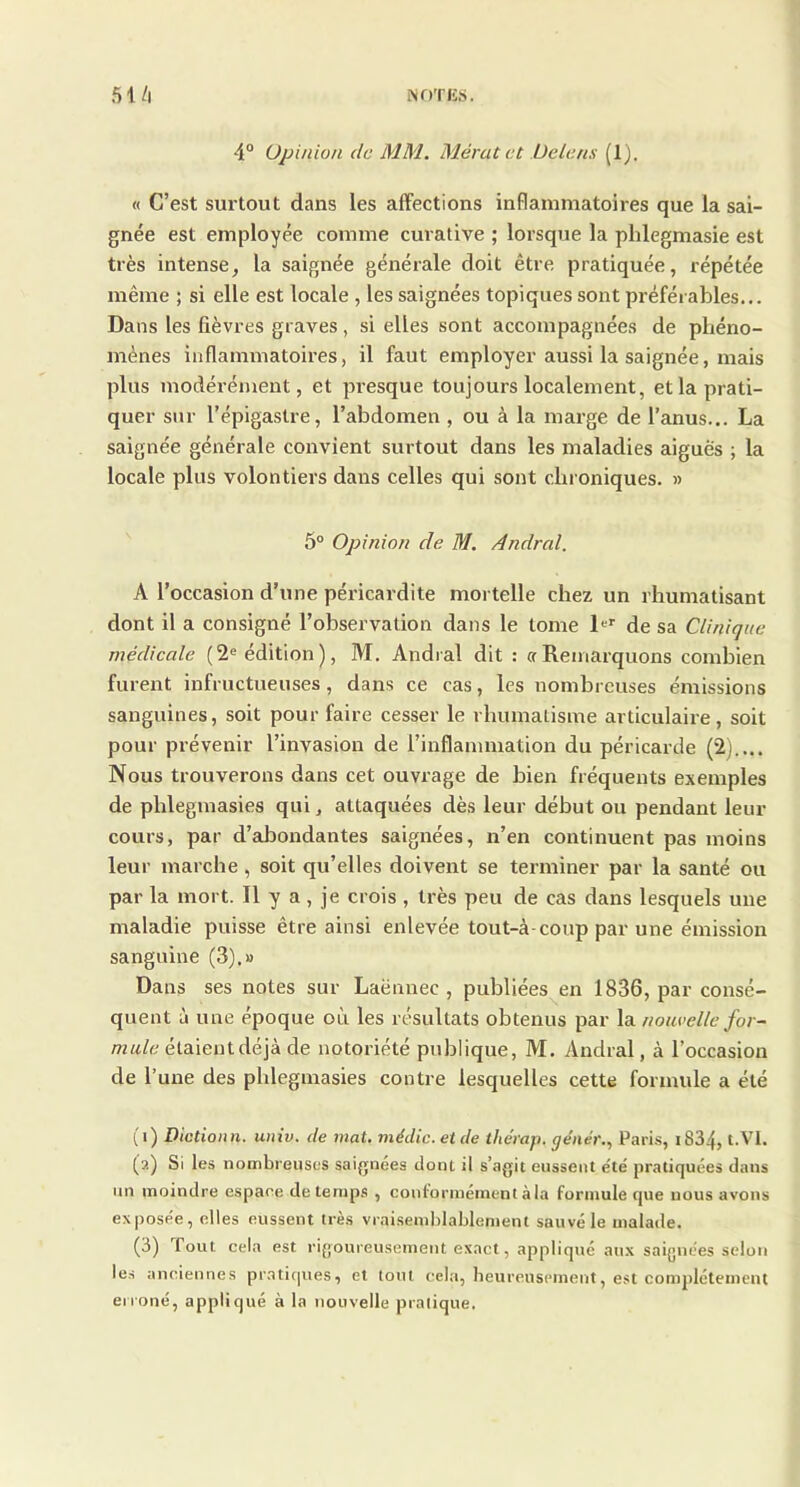 4° Opinion de MM. Mératet De la ns (1). « C’est surtout dans les affections inflammatoires que la sai- gnée est employée comme curative ; lorsque la phlegmasie est très intense, la saignée générale doit être pratiquée, répétée même ; si elle est locale , les saignées topiques sont préférables... Dans les lièvres graves, si elles sont accompagnées de phéno- mènes inflammatoires, il faut employer aussi la saignée, mais plus modérément, et presque toujours localement, et la prati- quer sur l’épigastre, l’abdomen, ou à la marge de l’anus... La saignée générale convient surtout dans les maladies aiguës ; la locale plus volontiers dans celles qui sont chroniques. » 5° Opinion de M. Andral. A l’occasion d’une péricardite mortelle chez un rhumatisant dont il a consigné l’observation dans le tome 1er de sa Clinique médicale (2e édition), M. Andral dit : a Remarquons combien furent infructueuses, dans ce cas, les nombreuses émissions sanguines, soit pour faire cesser le rhumatisme articulaire, soit pour prévenir l’invasion de l’inflammation du péricarde (2).... Nous trouverons dans cet ouvrage de bien fréquents exemples de plilegmasies qui, attaquées dès leur début ou pendant leur cours, par d’abondantes saignées, n’en continuent pas moins leur marche , soit qu’elles doivent se terminer par la santé ou par la mort. Il y a , je crois , très peu de cas dans lesquels une maladie puisse être ainsi enlevée tout-à-coup par une émission sanguine (3).» Dans ses notes sur Laënnec, publiées en 1836, par consé- quent à une époque où les résultats obtenus par la non celle for- mule él3i\entàê]k àe notoriété publique, M. Andral, à l’occasion de l’une des phlegmasies contre lesquelles cette formule a été (i) Dictionti. univ. de mat. média, et de thérap. génér., Paris, iS34, t.VI. (?.) Si les nombreuses saignées dont il s’agit eussent e'té pratiquées dans un moindre espace de temps , conformément à la formule que nous avons exposée, elles eussent très vraisemblablement sauvé le malade. (3) fout cela est rigoureusement exact, appliqué aux saignées selon les anciennes pratiques, et tout cela, heureusement, est complètement erroné, appliqué à la nouvelle pratique.