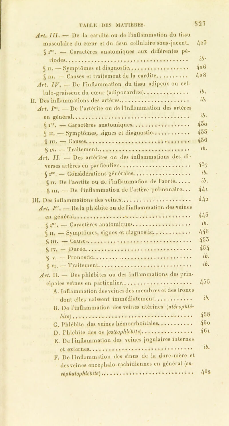 Art. 111. — De 1» carüilc ou de l'inflammation du tissu musculaire du cœur et du tissu cellulaire sous-jacent. 4^3 § i*r. — Caractères anatomiques aux différentes pé- riodes *0* § il, — Symptômes et diagnostic 426 § ni. —Causes et traitement de la cardile 428 Art. IF. — De l’inflammation du tissu adipeux ou cel- lulo-graisseux du cœur (adipocardite) <4. II. Des inflammations des artères <4. Art. Ier. — De l’artérile ou de l’inflammation des artères en géuéral *4- § i'r. — Caractères anatomiques 4^o § ii. — Symptômes, signes et diagnostic 435 § ni. — Causes 436 § iv. — Traitement <4. Art. II. — Des artérites ou des inflammations des di- verses artères en particulier 4a7 § iet. — Considérations générales ‘4. § il. De l’aortite ou de l’inflammation de l’aorte <4. § ,IIt — De l’inflammation de l’artère pulmonaire.. . 44 1 III. Des inflammations des veines 442 Art. Ier. — De la phlébite ou de l’inflammation des veines en général - 44â § Ier. — Caractères anatomiques. ‘4. § ii. — Symptômes, signes et diagnostic 446 § m. — Causes 433 § iv. — Durée 454 § v. — Pronostic *4. § vt. — Traitement *4- Art. IL — Des phlébites ou des inflammations des prin- cipales veines en particulier 435 A. Inflammation des veinesdes membres et des troncs dont elles naissent immédiatement «4. B. De l’inflammation des veines utérines (iitéropldé- bile) 458 C. Phlébite des veines hémorrhoidales 46o D. Phlébite des os (ostéoplddbite) 46x E. De 1 inflammation des veines jugulaires internes cl externes *• F. De l'inflammation des sinus de la durc-mèic et des veines cncéphalo-rachidiennes en génétal (eu* cépliatophlcbite) 46a