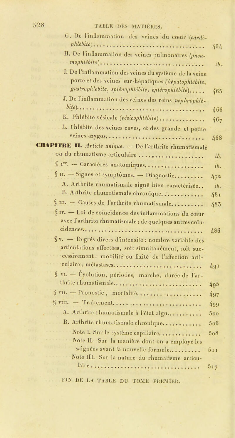 G. De I inflammation des veines du cœur (cardi- phlébite) 464 II. De I inflammation des veines pulmonaires (pneu- moplilébite) ^ I. De l’inflammation des veines du système de la veine porte et des veines sur hépatiques (hépatoplilcbite, gasirophlébite, spUnophlébite, ejitérophlébite) 4(55 J. De 1 inflammation des veines des reins népliroplilc- bit-e) 466 K. Phlébite vésicale (yêsicophlèbiie) ^6- L. Phlébite des veines caves, et des grande et petite veines azygos 468 CHAPITRE II. Article unique. — De l’arthrite rhumatismale ou du rhumatisme articulaire {/, § icr. — Caractères anatomiques H,. § ii. Signes et symptômes. — Diagnostic 472 A. Arthrite rhumatismale aiguë bien caractérisée.. ib. 13. Arthrite rhumatismale chronique 481 § ni. — Causes de l’arthrite rhumatismale 480 § iv. — Loi de coïncidence des inflammations du cœur avec 1 arthrite rhumatismale ; de quelques autres coïn- cidences /j86 § v- — Degrés divers d'intensité: nombre variable des articulations affectées, soit simultanément, soit suc- cessivement ; mobilité ou fixité de l’afleclion arti- culaire; métastases 4gi § vr. — Évolution, périodes, marche, durée de l’ar- thrite rhumatismale 4g5 § vu. — Pronostic , mortalité 4yy § viii. — Traitement 4g() A. Arthrite rhumatismale à l’état aigu 5oo B. Arthrite rhumatismale chronique 5o6 Note I. Sur le système capillaire 5o8 Mole II. Sur la manière dont ou a employé les saignées avant la nouvelle formule 5n JN'ote 111. Sur la nature du rhumatisme articu- laire 517 l'CN DE LA TAULE DU TOME PREMIER.