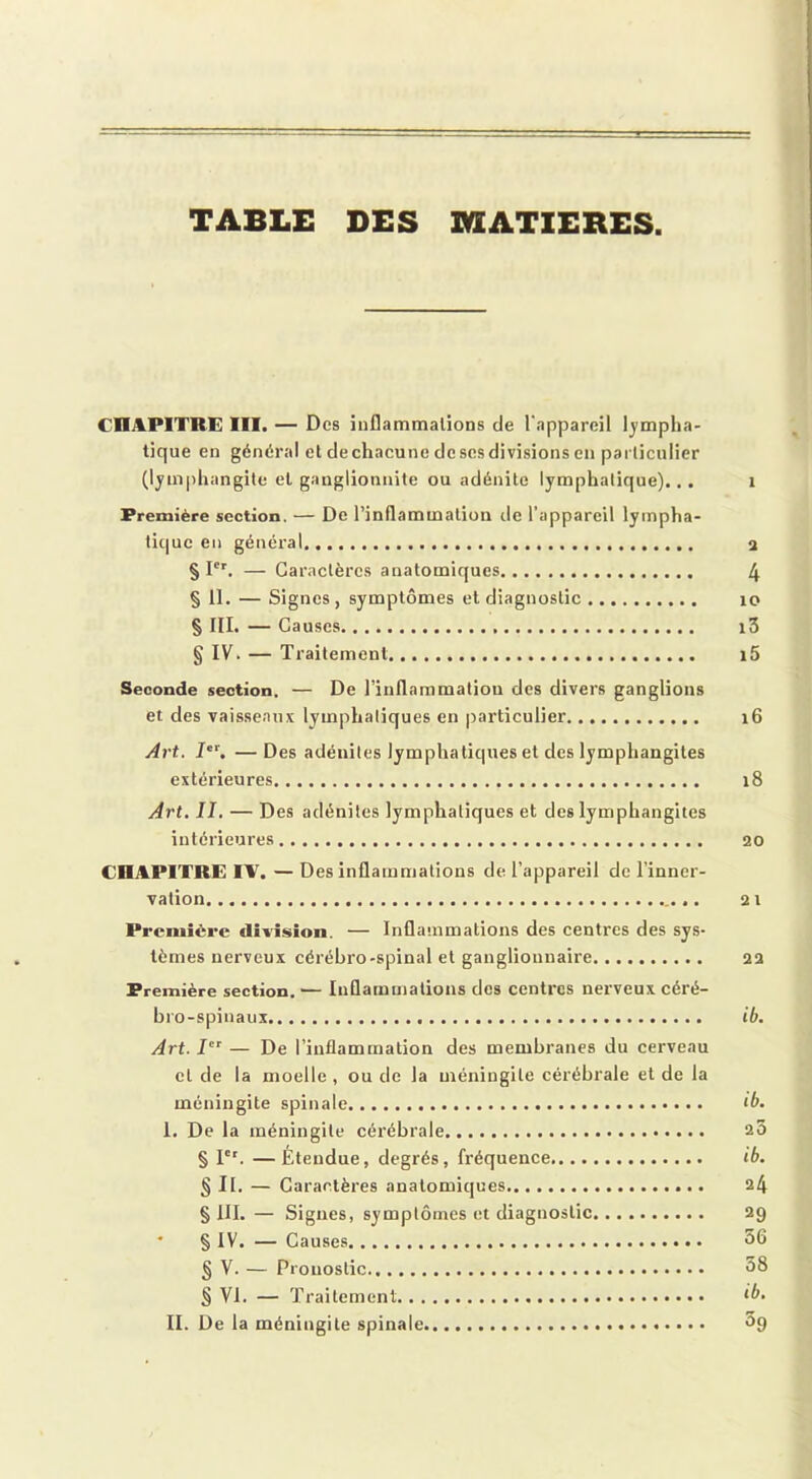 TABLE DES MATIERES. CHAPITRE III. — Des inflammations de l'appareil lympha- tique en général et de chacune de ses divisions en particulier (lymphangite et ganglionnite ou adénite lymphatique)... 1 Première section. — De l’inflammation de l’appareil lympha- tique en général 2 § Ier. — Caractères anatomiques 4 § 11. — Signes, symptômes et diagnostic 10 § III. — Causes i3 § IV. — Traitement i5 Seconde section, — De l’inflammation des divers ganglions et des vaisseaux lymphatiques en particulier 16 Art. Ier. —Des adénites lymphatiques et des lymphangites extérieures 18 Art. II. — Des adénites lymphatiques et des lymphangites intérieures 20 CHAPITRE IV. — Des inflammations de l’appareil de l’inner- vation 21 Première division. — Inflammations des centres des sys- tèmes nerveux cérébro-spinal et ganglionnaire 22 Première section.— Inflammations des centres nerveux céré- bro-spinaux ib. Art. Ier — De l’inflammation des membranes du cerveau cl de la moelle , ou de la méningite cérébrale et de la méningite spinale <0. I. De la méningite cérébrale 20 § Ier. —Étendue, degrés, fréquence ib. § II. — Caractères anatomiques 24 § III. — Signes, symptômes et diagnostic 29 * § IV. — Causes 56 § V. — Pronostic 58 § VI. — Traitement ib. II. De la méningite spinale °9