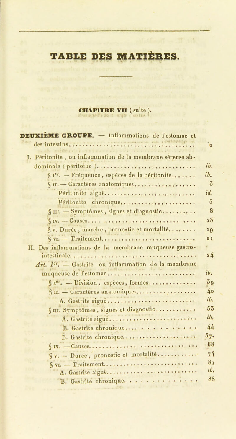 TABLE DES MATIÈRES CHAPITRE VII ( suite ). DEUXIÈME GROUPE. — inflammations de l’estomac cl des intestins . ! 'i I. Péritonite , ou inflammation de la membrane séreuse ab- dominale (péritoine ) ib. § i. — Fréquence , espèces de la péritonite ib. § II. — Caractères anatomiques 5 Péritonite aiguë id. Péritonite chronique 5 § iir. —Symptômes, signes et diagnostic 8 § IV.—Causes i3 § V. Durée, marche , pronostic et mortalité 19 § VI. — Traitement ai II. Des inflammations de la membrane muqueuse gastro- intestinale a4 Art. 7“'. — Gastrite ou inflammation de la membrane muqueuse de l’estomac if>. —Division, espèces, formes 5g § II. — Caractères anatomiques 4° A. Gastrite aiguë § III. Symptômes , signes et diagnostic 53 A. Gastrite aiguë B. Gastrite chronique 44 B. Gastrite chronique Sy. § IV. —Causes § V. — Durée, pronostic et mortalité y4 § VI. — Traitement A. Gastrite aiguë • • • • • B. Gastrite chronique ^8