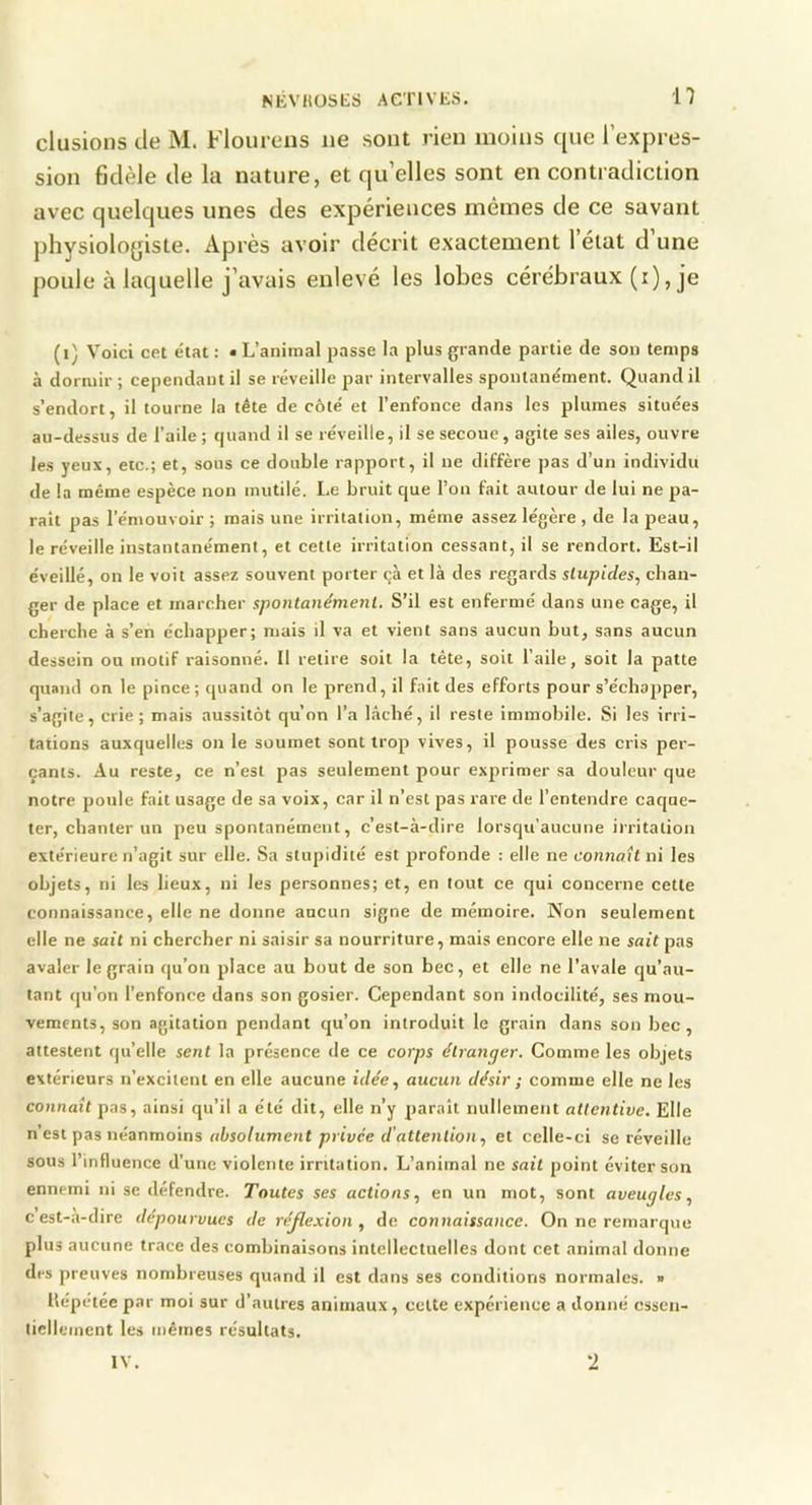 clusions de M. Flourens ne sont rien moins ({lie rex|)res- sion fidèle de la nature, et qu’elles sont en contradiction avec quelques unes des exjDériences mêmes de ce savant |diysiolo{jiste. Après avoir décrit exactement l’état d’une j)oule à laquelle j’avais enlevé les lobes cérébraux (i), je (i) Voici cct état : • L’animal passe la plus grande partie de son temps à dormir; cependant il se réveille par intervalles spontanément. Quand il s’endort, il tourne la tête de côté et l’enfonce dans les plumes situées au-dessus de l’aile; quand il se réveille, il se secoue, agite ses ailes, ouvre les yeux, etc.; et, sons ce double rapport, il ne diffère pas d’un individu de la même espèce non mutilé. I.e bruit que l’ou fait autour de lui ne pa- rait pas l’émouvoir; mais une irritation, même assez légère , de la peau, le réveille instantanément, et cette irritation cessant, il se rendort. Est-il éveillé, on le voit assez souvent porter çà et là des regards slupides, chan- ger de place et marcher spontanément. S’il est enfermé dans une cage, il cherche à s’en échapper; mais il va et vient sans aucun but, sans aucun dessein ou motif raisonné. Il retire soit la tête, soit l’aile, soit la patte quand on le pince; quand on le prend, il fait des efforts pour s’échapper, s’agite, crie; mais aussitôt qu’on l’a lâché, il reste immobile. Si les irri- tations auxquelles on le soumet sont trop vives, il pousse des cris per- çants. Au reste, ce n’est pas seulement pour exprimer sa douleur que notre poule fait usage de sa voix, car il n’est pas rare de l’entendre caque- ter, chanter un peu spontanément, c’est-à-dire lorsqu’aucune irritation extérieure n’agit sur elle. .Sa stupidité est profonde : elle ne connaît ni les objets, ni les lieux, ni les personnes; et, en tout ce qui concerne cette connaissance, elle ne donne aucun signe de mémoire. Non seulement elle ne sait ni chercher ni saisir sa nourriture, mais encore elle ne sait pas avaler le grain qu’on place au bout de son bec, et elle ne l’avale qu’au- tant qu’on l’enfonce dans son gosier. Cependant son indocilité, ses mou- vements, son agitation pendant qu’on introduit le grain dans son bec, attestent qu’elle sent la présence de ce corps étranger. Comme les objets extérieurs n’excitent en elle aucune idée, aucun désir ; comme elle ne les connaît pas, ainsi qu’il a été dit, elle n’y paraît nullement attentive. Elle n’esi pas néanmoins absolument privée d'attention, et celle-ci se réveille sous l’influence d’une violente irritation. L’animal ne sait point éviter son ennemi ni se défendre. Toutes ses actions, en un mot, sont aveugles, c est-a-dire dépourvues de réjlexion , de connaissance. On ne remarque plus aucune trace des combinaisons intellectuelles dont cet animal donne des preuves nombreuses quand il est dans ses conditions normales. » Hépétée par moi sur d’autres animaux, celte expérience a donné essen- tiellement les mêmes résultats. -) IV.