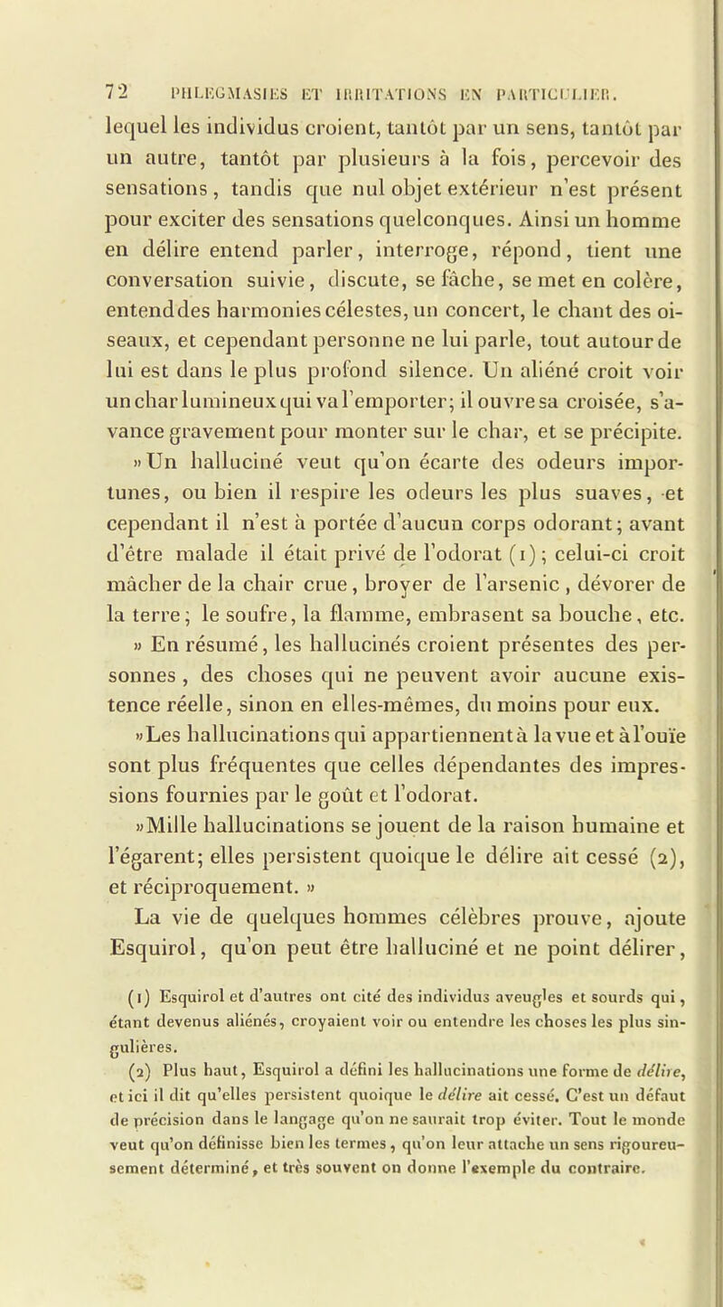 lequel les individus croient, tantôt par un sens, tantôt par un autre, tantôt par plusieurs à la fois, percevoir des sensations, tandis que nul objet extérieur n’est présent pour exciter des sensations quelconques. Ainsi un homme en délire entend parler, interroge, répond, tient une conversation suivie, discute, se fâche, se met en colère, entenddes harmonies célestes, un concert, le chant des oi- seaux, et cependant personne ne lui parle, tout autour de lui est dans le plus profond silence. Un aliéné croit voir uncharlumineuxqui val’emporter; il ouvre sa croisée, s’a- vance gravement pour monter sur le char, et se précipite. »Un halluciné veut qu’on écarte des odeurs impor- tunes, ou bien il respire les odeurs les plus suaves, et cependant il n’est à portée d’aucun corps odorant; avant d’être malade il était privé de l’odorat (i); celui-ci croit mâcher de la chair crue, broyer de l’arsenic , dévorer de la terre; le soufre, la flamme, embrasent sa bouche, etc. » En résumé, les hallucinés croient présentes des per- sonnes , des choses qui ne peuvent avoir aucune exis- tence réelle, sinon en elles-mêmes, du moins pour eux. «Les hallucinations qui appartiennent à la vue et à l’ouïe sont plus fréquentes que celles dépendantes des impres- sions fournies par le goût et l’odorat. «Mille hallucinations se jouent de la raison humaine et l’égarent; elles persistent quoique le délire ait cessé (2), et récipi'oquement. » La vie de quelques hommes célèbres prouve, ajoute Esquirol, qu’on peut être halluciné et ne point délirer, (1) Esquirol et d’autres ont cité des individus aveugles et sourds qui, étant devenus aliénés, croyaient voir ou entendre les choses les plus sin- gulières. (2) Plus haut, Esquirol a défini les hallucinations une forme de délire, et ici il dit qu’elles persistent quoique le délire ait cessé. C’est un défaut de précision dans le langage qu’on ne saurait trop éviter. Tout le inonde veut qu’on définisse bien les ternies, qu’on leur attache un sens rigoureu- sement déterminé, et très souvent on donne l’exemple du contraire.