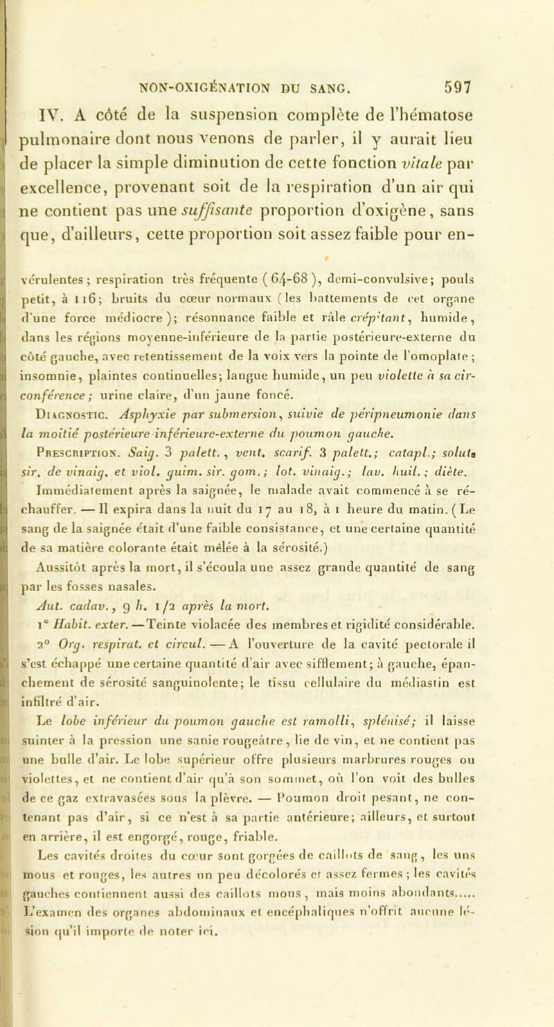 NON-OXIGÉNATION DU SANG. 597 IV. A côté de la suspension complète de l’hématose pulmonaire dont nous venons de parler, il y aurait lieu de placer la simple diminution de cette fonction vitale par excellence, provenant soit de la respiration d’un air qui ne contient pas une suffisante proportion d’oxigène, sans que, d’ailleurs, cette proportion soit assez faible pour en- # vcrulentes ; respiration très fréquente (64~68), demi-convulsive; pouls petit, à m6; bruits du cœur normaux (les battements de eet organe d'une force médiocre); résonnance faible et rk\e. crép'tant^ humide, dans les régions moyenne-inférieure de la partie postérieure-externe du côté gauche, avec retentissement de la voix vers la pointe de l’omoplate ; insomnie, plaintes continuelles; langue humide, un peu violette a sa cir- conférence ; urine claire, d’un jaune foncé. Diagnostic. Asphyxie par submersion, suivie de péripneumonie dans la moitié postérieure inférieure-externe du poumon gauche. PnEScniPTioN. Saig. 3 palett. , vent, scarif. 3 palett.; catapl.; soluta sir. de vinaig. et viol, guim. sir. gom. ; lot. viuaig.; lav. Ituil. ; diète. Immédiatement après la saignée, le malade avait commencé à se ré- chauffer. — Il expira dans la nuit du i y au i 8, à i heure du matin. ( Le sang de la saignée était d’une faible consistanre, et une certaine quantité de sa matière colorante était mêlée à la sérosité.) Aussitôt après la mort, il s’écoula une assez grande quantité de sang par les fosses nasales. Aut. cadav., 9 b, 1/2 après la mort. 1“ Habit, exter.—Teinte violacée des membres et rigidité considérable. 2° Org. respirât, et circul.—A l’ouverture de la cavité pectorale il .s’est échappé une certaine quantité d’air avec sifflement; à gauche, épan- chement de sérosité sanguinolente; le tissu cellulaire du médiasiin est infiltré d’air. Le lobe inférieur du poumon gauche est ramolli, splénisé; il laisse I suinter a la pression une sanie rougeâtre, lie de vin, et ne contient pas ^ une bulle d’air. Le lobe supérieur offre plusieurs marbrures rouges ou violettes, et ne contient d’air qu’à son sommet, où l’on voit des bulles #1 de ce gaz extravasées sous la plèvre. — Poumon droit pesant, ne con- jb tenant pas d’air, si ce n’est à sa partie antérieure; ailleurs, et surtout (en arrière, il est engorgé, rouge, friable. Les cavités droites du coeur sont gorgées de caillots de sang, les uns mous et rouges, les autres un peu décolorés et assez fermes ; les cavités te gautdies contiennent aussi des caillots mous, mais moins abondants l'i L’examen des organes abdominaux et encéphaliques n’offrit aiirnne lé- sioii qu’il importe de noter ici.