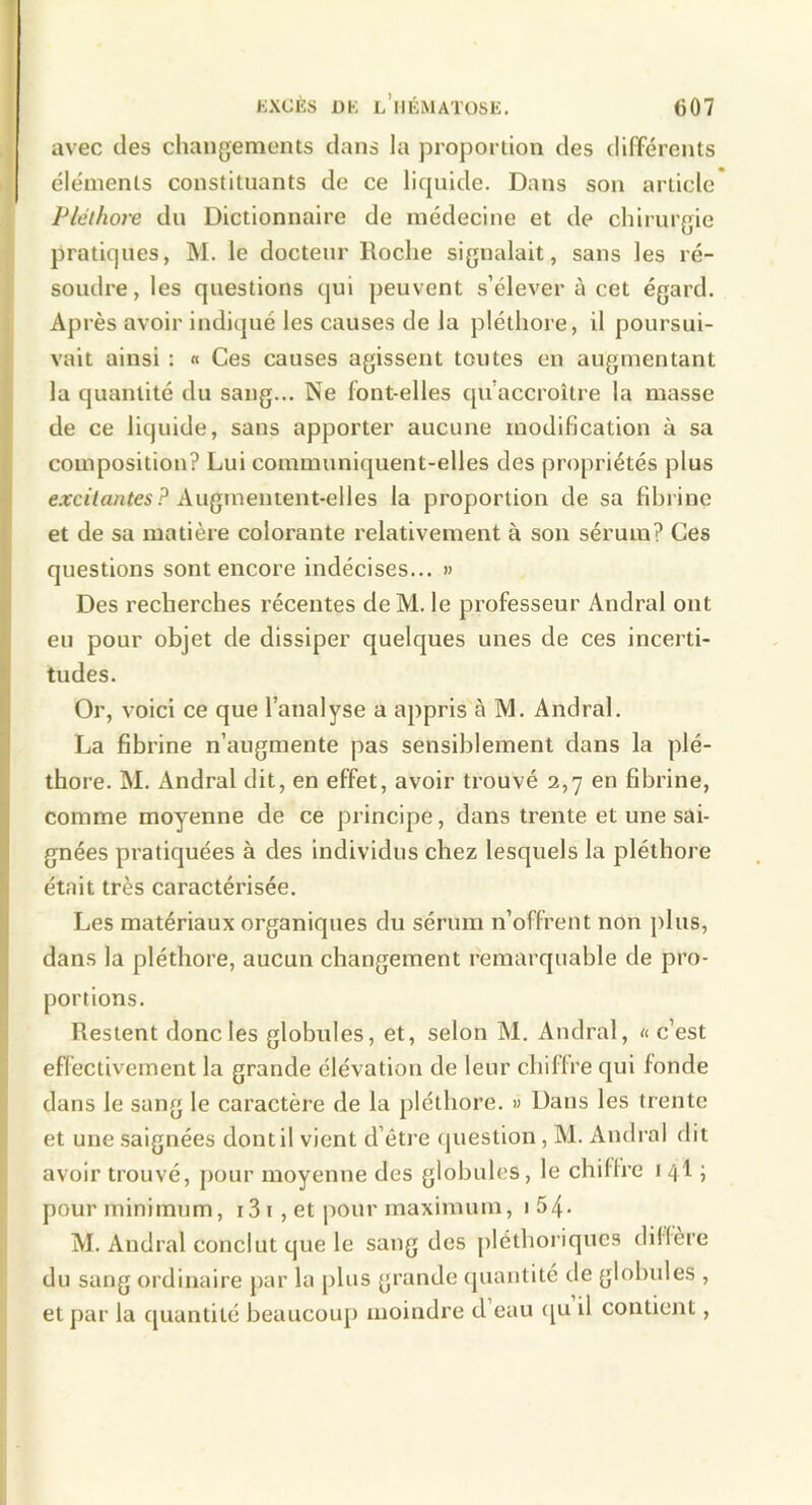 avec des changements dans la proportion des différents éléments constituants de ce liquide. Dans son article Pléthore du Dictionnaire de médecine et de chirurgie pratiques, M. le docteur Roche signalait, sans les ré- soudre, les questions qui peuvent s’élever à cet égard. Après avoir indiqué les causes de la pléthore, il poursui- vait ainsi : « Ces causes agissent toutes en augmentant la quantité du sang... Ne font-elles qu’accroître la masse de ce liquide, sans apporter aucune modification à sa composition? Lui communiquent-elles des propriétés plus ea:c<7antes.^ Augmentent-elles la proportion de sa fibrine et de sa matière colorante relativement à son sérum? Ces questions sont encore indécises... » Des recherches récentes de M. le professeur Andral ont eu pour objet de dissiper quelques unes de ces incerti- tudes. Or, voici ce que l’analyse a appris à M. Andral. La fibrine n’augmente pas sensiblement dans la plé- thore. M. Andral dit, en effet, avoir trouvé 2,7 en fibrine, comme moyenne de ce principe, dans trente et une sai- gnées pratiquées à des individus chez lesquels la pléthore était très caractérisée. Les matériaux organiques du sérum n’offrent non plus, dans la pléthore, aucun changement remarquable de pro- portions. Restent donc les globules, et, selon M. Andral, « c’est effectivement la grande élévation de leur chiffre qui fonde dans le sang le caractère de la pléthore. » Dans les trente et une .saignées dont il vient d’être (piestion, M. Andral dit avoir trouvé, pour moyenne des globules, le chiffre 1 4I ; pour minimum, i3i , et pour maximum, 1 5/[. M. Andral conclut que le sang des pléthoriques différé du sang ordinaire par la plus grande (juantité de globules , et par la quantité beaucoup moindre d eau c[u il contient,