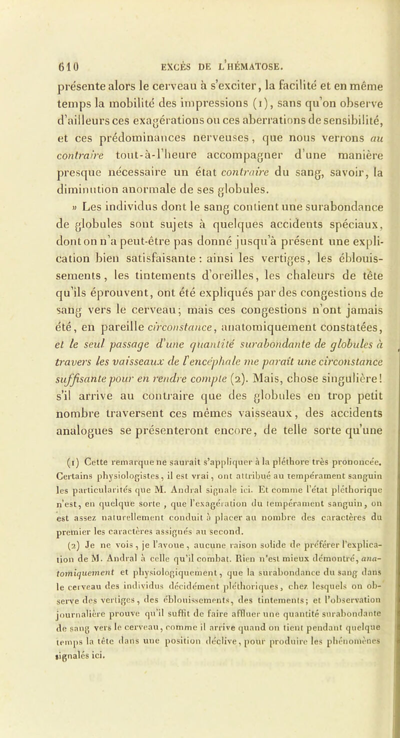présente alors le cerveau à s’exciter, la facilité et en même temps la mobilité des impressions (i), sans qu’on observe d’ailleurs ces exagérations ou ces aberrations de sensibilité, et ces prédominances nerveuses, que nous verrons an contraire tout-à-l’heure accompagner d’une manière presque nécessaire un état contraire du sang, savoir, la diminution anormale de ses globules. » Les individus dont le sang contient une surabondance de globules sont sujets à quelques accidents spéciaux, dont on n’a peut-être pas donné jusqu’à présent une expli- cation bien satisfaisante; ainsi les vertiges, les éblouis- sements, les tintements d’oreilles, les chaleurs de tête qu’ils éprouvent, ont été expliqués par des congestions de sang vers le cerveau; mais ces congestions n’ont jamais été, en pareille c/Vcoz/stn/ice, anatomiquement constatées, et te seul passage d'une quantité surabondante de globules à ù'avers les vaisseaux de Vencéphale me paraît une circonstance suffisante pour en rendre compte (2). Mais, chose singulière! s’il arrive au contraire que des globules en trop petit nombre traversent ces mêmes vaisseaux, des accidents analogues se présenteront encore, de telle sorte qu’une (1) Cette remarque ne saurait s’appliquer à la pléthore très prononce'e. Certains physiologistes, il est vrai, ont attribué au tempérament sanguin les particularités que M. Andral signale ici. Et comme l’état pléthorique n’est, en quelque sorte , que l’exagération du tempérament sanguin, on est assez naturellement conduit à placer au nombre des caractères du premier les caractère,s assignés au second. (2) Je ne vois , je l’avoue , aucune raison solide de préférer l’explica- tion deM. Andral à celle qu’il combat. Rien n’est mieux démontré, a«n- tomiquement et physiologiquement, que la surabondance du sang dans le cerveau des individus décidément pléthoriques, chez lesquels on ob- serve des vertiges, des éblouissements, des tintements; et l’observation journalière prouve qu’il suffit de faire affluer une quantité surabondante de sang vers le cerveau, comme il arrive (ptand on tient pendant quelque temps la tête dans une position déclive, pour produire les phénomènes signalés ici.