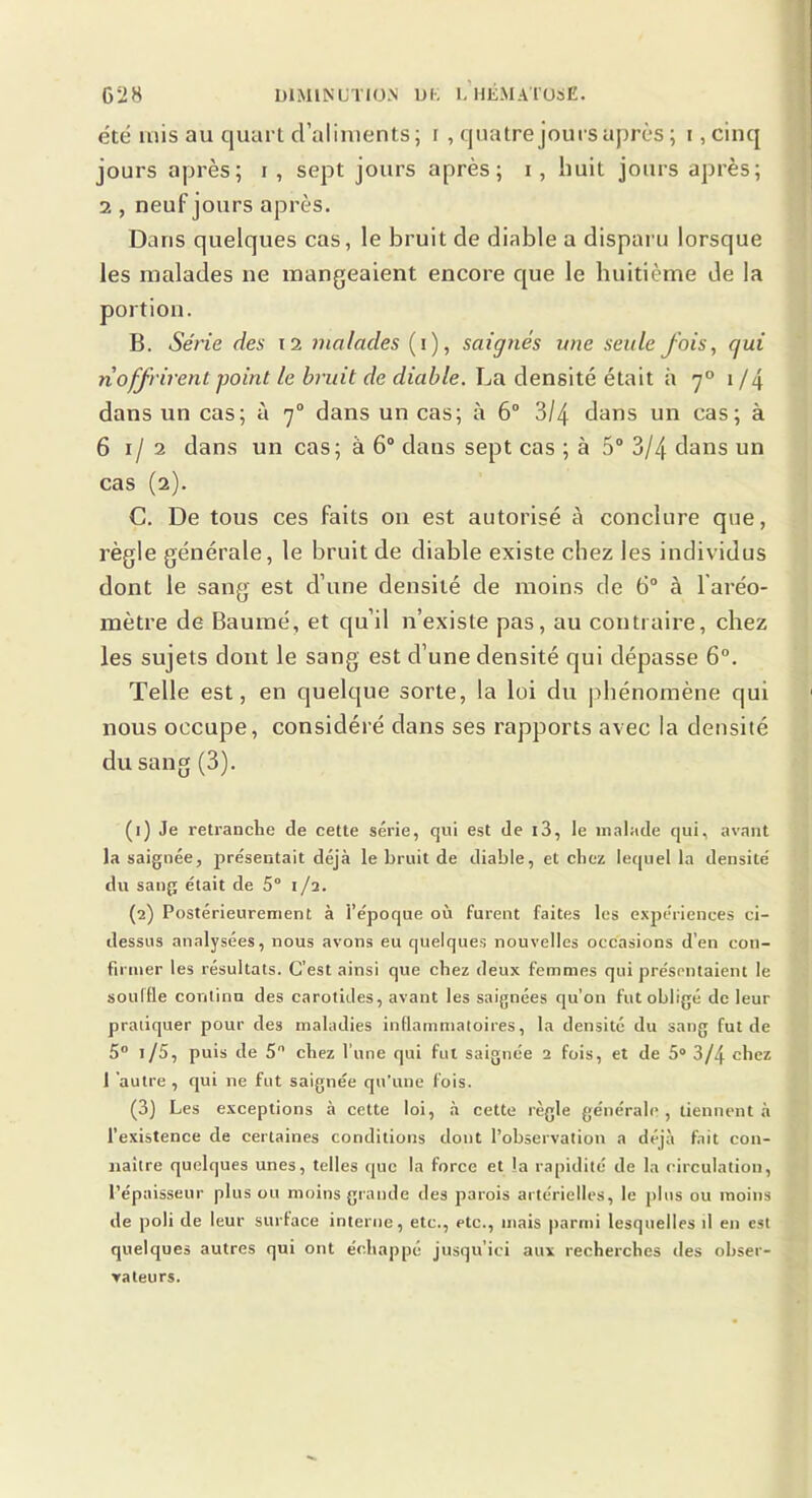 été mis au quart d’aliments; i , quatre jours après ; i,cinq jours après; i , sept jours après; i, huit jours après; 2 , neuf jours après. Dans quelques cas, le bruit de diable a disparu lorsque les malades ne mangeaient encore que le huitième de la portion. B. Série des i2 malades (i), saignés une seule fois, qui noffrirent point le bruit de diable. La densité était à 7° 1 /4 dans un cas; à 7“ dans un cas; à 6° 3/4 dans un cas; à 61/2 dans un cas; à 6“ dans sept cas ; à 5® 3/4 dans un cas (2). C. De tous ces faits ou est autorisé à conclure que, règle générale, le bruit de diable existe chez les individus dont le sang est d’une densité de moins de 6° à l'aréo- mètre de Baumé, et qu’il n’existe pas, au contraire, chez les sujets dont le sang est d’une densité qui dépasse 6°. Telle est, en quelque sorte, la loi du phénomène qui nous occupe, considéré dans ses rapports avec la densité du sang (3). (1) Je retranche de cette série, qui est de i3, le malade qui, avant la saignée, présentait déjà le bruit de diable, et chez lequel la densité du sang était de 5° 1/2. (2) Postérieurement à l’époque où furent faites les expériences ci- dessus analysées, nous avons eu quelques nouvelles occasions d’en con- firmer les résultats. C’est ainsi que chez deux femmes qui présentaient le souifle continu des carotides, avant les saignées qu’on fut obligé de leur pratiquer pour des maladies inflammatoires, la densité du sang fut de 5® 1/5, puis de 5 chez l’une qui fut saignée 2 fois, et de 5* 3/4 chez 1 ‘autre , qui ne fut saignée qu’une fois. (3) Les exceptions à cette loi, à cette règle générale, tiennent à l’existence de certaines conditions dont l’observation a déjà fait con- naître quelques unes, telles tpic la force et la rapidité de la circulation, l’épaisseur plus ou moins grande des parois artérielles, le plus ou moins de poli de leur surface interne, etc., etc., mais |>arnii lesquelles d en est quelques autres qui ont échappé jusqu’ici aux recherches des obser- vateurs.