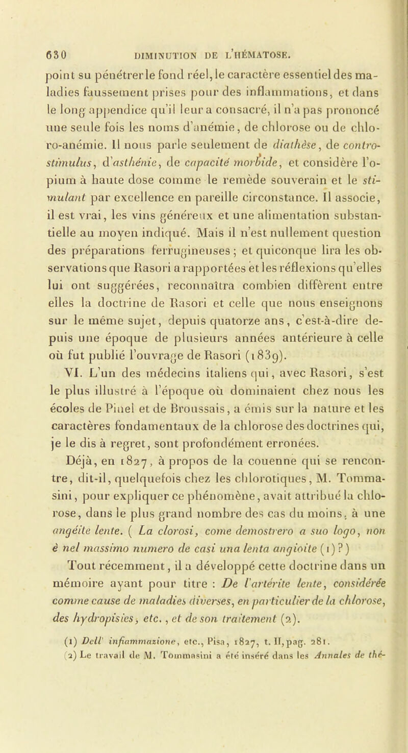 point SU pénétrer le fond réel, le caractère essentiel des ma- ladies faussement prises pour des inflammations, et dans le long appendice qu’il leur a consacré, il n’a pas prononcé une seule fois les noms d’anémie, de chlorose ou de chlo- ro-anémie. Il nous parle seulement de diathèse, de conlro- stimulus, à'asthénie, de capacité morbide, et considère l’o- pium à haute dose comme le remède souverain et le sti- mulant par excellence en pareille circonstance. Il associe, il est vrai, les vins généreux et une alimentation substan- tielle au moyen indiqué. Mais il n’est nullement question des préparations ferrugineuses ; et quiconque lira les ob- servations que Rasori a rapportées et les réflexions qu’elles lui ont suggérées, reconnaîtra combien diffèrent entre elles la doctrine de Rasori et celle que nous enseignons sur le même sujet, depuis quatorze ans, c’est-à-dire de- puis une époque de plusieurs années antérieure à celle où fut publié l’ouvrage de Rasori (1889). VI. L’un des médecins italiens cjui, avec Rasori, s’est le plus illustré à l’époque où dominaient chez nous les écoles de Pinel et de Broussais, a émis sur la nature et les caractères fondamentaux de la chlorose des doctrines qui, je le dis à regret, sont profondément erronées. Déjà, en 1827, à propos de la couenne qui se rencon- tre, dit-il, quelquefois chez les chlorotiques, M. Tomma- sini, pour expliquer ce phénomène, avait attribué la chlo- rose, dans le plus grand nombre des cas du moins, à une angéite lente. ( La clorosi, corne demostrero a suo logo, non € nel massimo numéro de casi una lenta angioite ( 1) ? ) Tout récemment, il a développé cette doctrine dans un mémoire ayant pour titre : De iarlérite lente, considérée comme cause de maladies diverses, en particulier de la chlorose, des hydropisies, etc,, et de son traitement (2). (1) Dell' infiammazione, etc., Pisa, 1827, t. II,pag. 281.