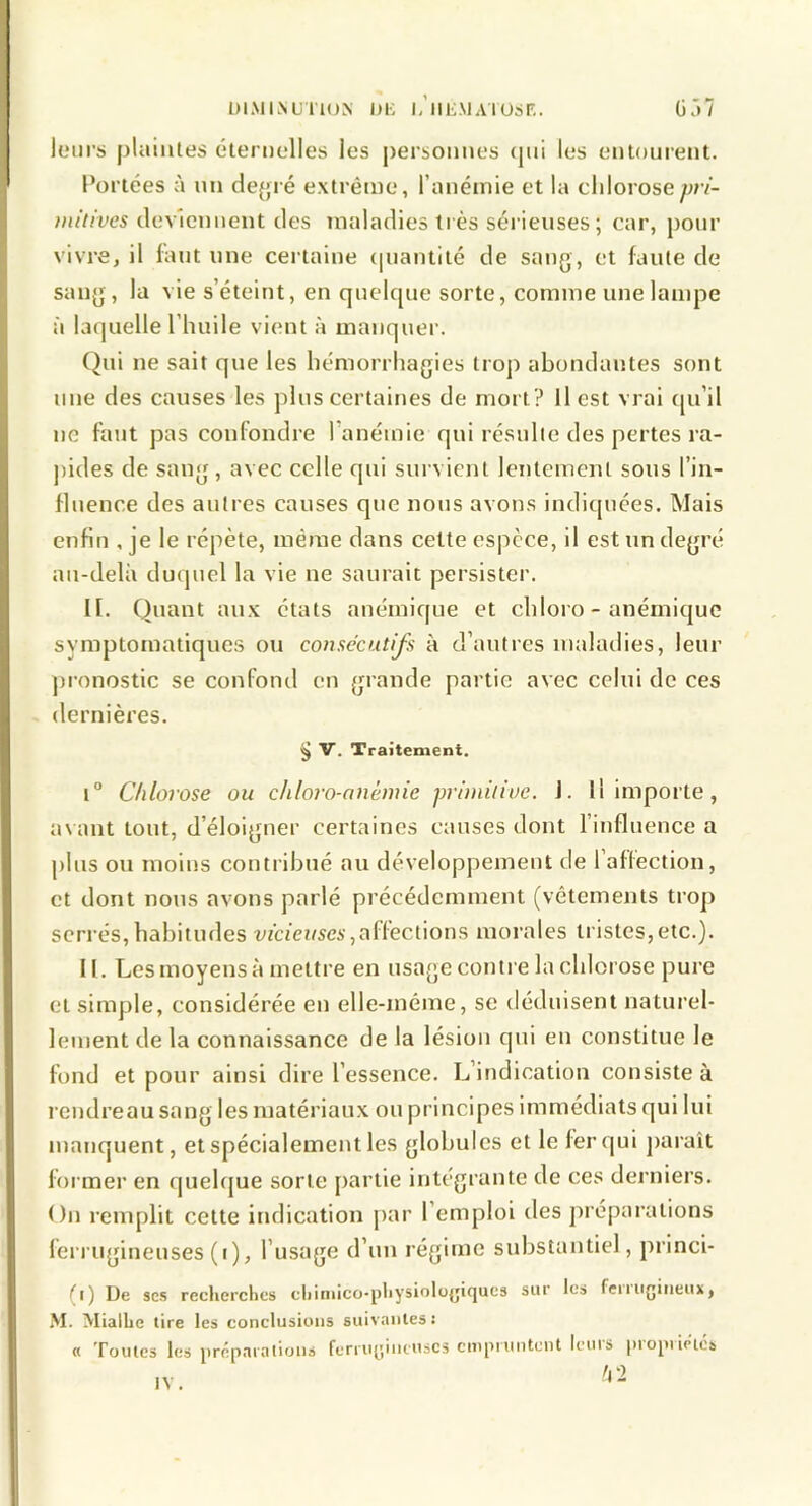 ÜlMLVUriON DK l.’llE.MAlUsr,. ÜÂ? leurs plaintes éternelles les personnes ([ni les entonrent. Portées à un dejjré extrême, l’anémie et la chlorosep/v- niitives tlev'icnnent des maladies très sérieuses; car, [)onr vivre, il huit une certaine ([uantité de sang, et faute de sang, la vie s’éteint, en quelque sorte, comme une lampe à laquelle l’huile vient à manquer. (^ui ne sait que les hémorrhagies trop abondantes sont une des causes les plus certaines de mort? Il est vrai ([u’il ne faut pas confondre l’anémie qui résulte des pertes ra- pides de sang , avec celle qui survient lentement sous l’in- fluence des autres causes que nous avons indiquées. Mais enfin , je le répète, même dans cette espece, il est un degré au-delà duquel la vie ne saurait persister. H. Quant au.x états anémique et chloro - anémique symptomatiques ou consécutifs à d’autres maladies, leur pronostic se confond en grande partie avec celui de ces dernières. ^ V. Traitement. 1° Chlorose ou chloro-anémie primitive. J. Il importe, a\ ant tout, d’éloigner certaines causes dont l’influence a plus ou moins contribué au développement de l’affection, et dont nous avons parlé précédemment (vêtements trop serrés,habitudes vécic?(scA’,affections morales tristes,etc.). II. Les moyens à mettre en usage contre la chlorose pure et simple, considérée en elle-même, se déduisent naturel- lement de la connaissance de la lésion qui en constitue le fond et pour ainsi dire l’essence. L’indication consiste à rendreau sang les matériaux ou principes immédiats qui lui manquent, et spécialement les globules et le fer qui j)araît former en quehjue sorte partie intégrante de ces derniers. On remplit cette indication [>ar l’emploi des préparations ferrugineuses (i), l’usage d’un régime substantiel, princi- (i) De ses reclierclics cliiniico-pliysioloyicjucs sur les feiiiigiiieux, M. MialLe tire les conclusions suivantes: « Toutes les prépaialions ferruyiiituscs cmpnmtent leuis |)iopiiptca