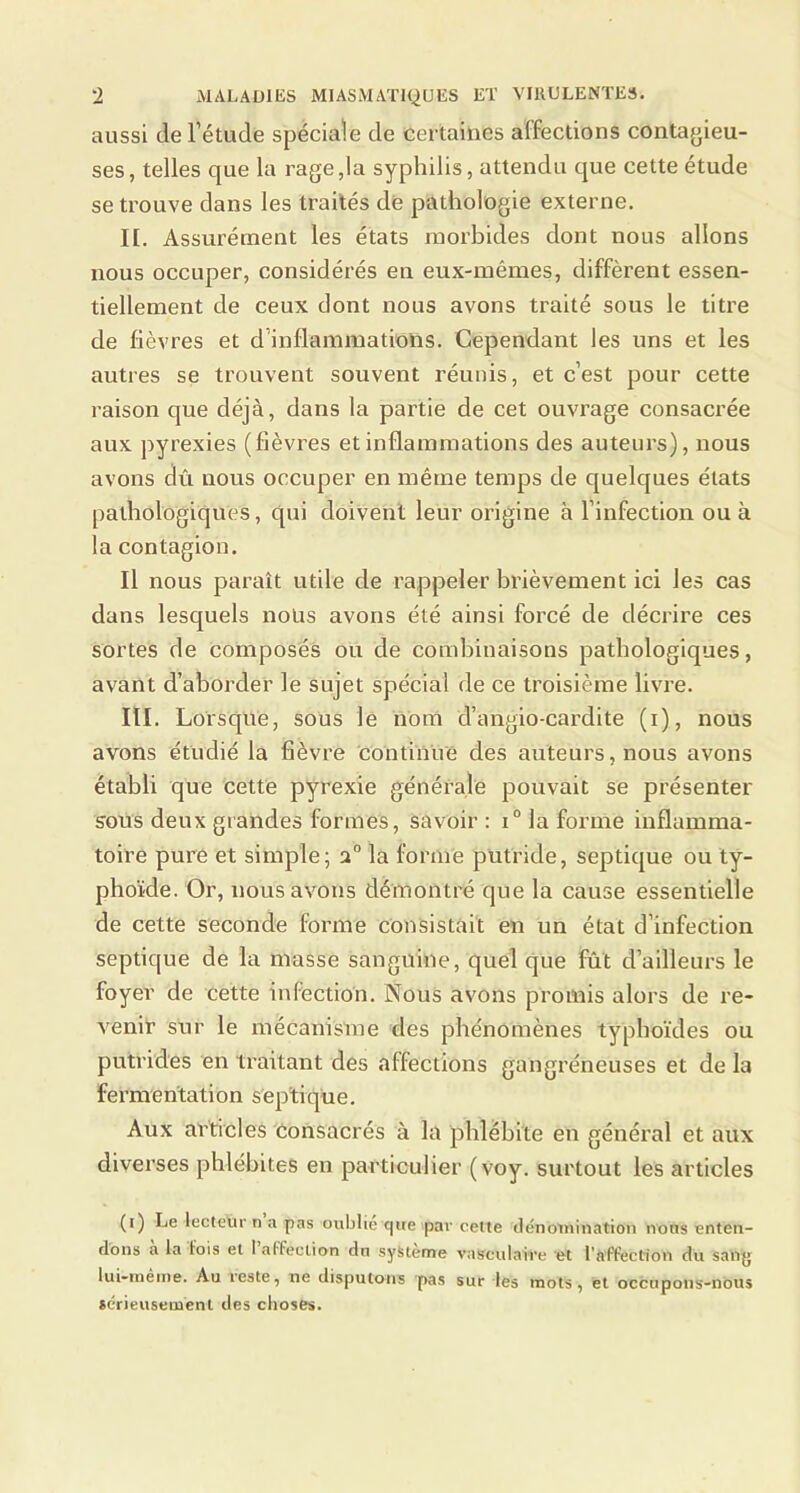 aussi derétude spéciale de certaines affections contagieu- ses, telles que la rage,la syphilis, attendu que cette étude se trouve dans les traités de pathologie externe. II. Assurément les états morbides dont nous allons nous occuper, considérés en eux-mêmes, diffèrent essen- tiellement de ceux dont nous avons traité sous le titre de fièvres et d’inflammations. Cependant les uns et les autres se trouvent souvent réunis, et c’est pour cette raison que déjà, dans la partie de cet ouvrage consacrée aux pyrexies (lièvres et inflammations des auteurs), nous avons dû nous occuper en même temps de cjuelques états pathologiques, qui doivent leur origine à l’infection ou à la contagion. Il nous paraît utile de rappeler brièvement ici les cas dans lesquels nous avons été ainsi forcé de décrire ces sortes de composés ou de combinaisons pathologiques, avant d’aborder le sujet spécial de ce troisième livre. III. Lorsque, sous le nom d’angio-cardite (i), nous avons étudié la fièvre continué des auteurs, nous avons établi que cette pyrexie générale pouvait se présenter sous deux grandes formes, savoir : i° la forme inflamma- toire pure et simple; la forme putride, septique ou ty- phoïde. Or, nous avons démontré que la cause essentielle de cette seconde forme consistait en un état d’infection septique de la masse sanguine, quel que fût d’ailleurs le foyer de cette infection. Nous avons promis alors de re- venir sur le mécanisme des phénomènes typhoïdes ou putrides en traitant des affections gangréneuses et de la fermentation septique. Aux articles Consacrés à la phlébite en général et aux diverses phlébites en particulier (voy. surtout les articles (i) Le lecteur n a pas oublié que par cette tiénoinination irons enten- dons a la fois et 1 affection dn système vasculaire et l'affection du sang lui-tnéine. Au reste, ne disputons pas sur les mots, et occupons-nous icrieusement des choses.