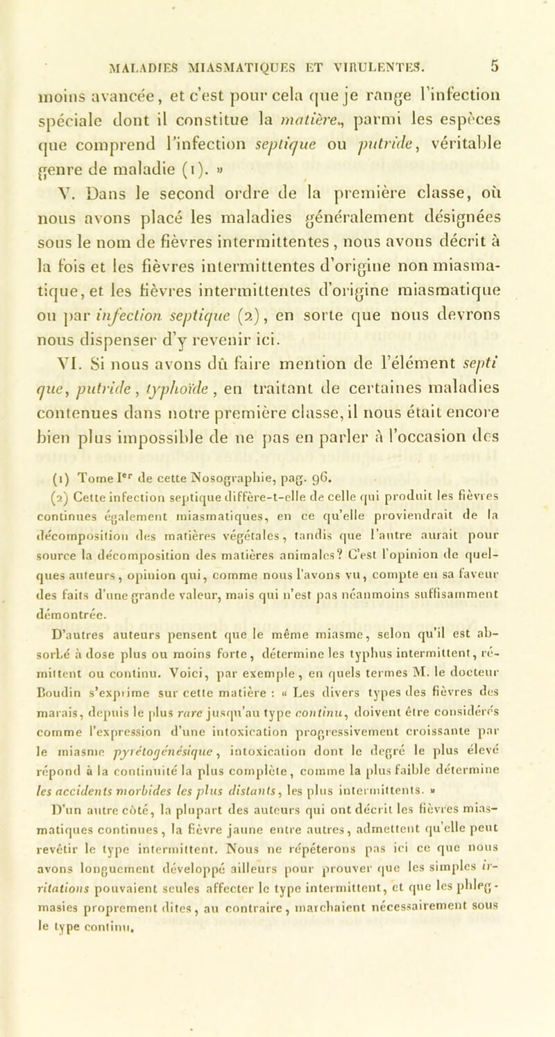 moins avancée, et c’est pour cela que je range l’Infection spéciale dont il constitue la matière,, parmi les espèces (jne comprend l’infection septique ou putride, véritable genre de maladie (i). » Y. Dans le second ordre de la première classe, où nous avons placé les maladies généralement désignées sous le nom de fièvres intermittentes, nous avons décrit à la fois et les fièvres intermittentes d’origine non miasma- tique, et les fièvres intermittentes d’origine miasmatique ou ]>ar infection septique (a), en sorte que nous devrons nous dispenser d’y revenir ici. YI. Si nous avons dû faire mention de l’élément septi que, putride, typhoïde, en traitant de certaines maladies contenues dans notre première classe, il nous était encore bien plus impossible de ne pas en parler à l’occasion des (1) Tome I*'' de cette Nosographie, pag. 96. (2) Cette infection septique diffère-t-elle de celle qui produit les fievres continues également miasmatiques, en ce qu’elle proviendrait de la décomposilion des matières végétales, tandis que l’antre aurait pour source la décomposition des matières animales? C’est l’opinion de quel- ques auteurs, opinion qui, comme nous l’avons vu, compte en sa faveur des faits d’une grande valeur, mais qui n’est pas néanmoins suffisamment démontrée. D’autres auteurs pensent que le même miasme, selon qu’il est ab- sorbe à dose plus ou moins forte, détermine les typhus intermittent, ré- mittent ou continu. Voici, par exemple, en quels termes M. le docteur Boudin s’exprime sur cette matière : « Les divers types des fièvres des marais, depuis le plus rare justpi’au type coiitiniL, doivent être considérés comme l’expression d’une intoxication progressivement croissante par le miasme pyrélogénésique, intoxication dont le degré le plus élevé répond à la contiiniilé la plus complète, comme la plus faible détermine les accidents morbides les plus distants, les plus intermittents. » D’un autre côté, la plupart des auteurs qui ont décrit les fièvres mias- matiques continues, la fièvre jaune entre autres, admettent quelle peut revêtir le type intermittent. Nous ne répéterons pas ici ce que nous avons longuement développé ailleurs pour prouver que les simples ir- ritations pouvaient seules affecter le type intermittent, et que les phleg- masies proprement dites, au contraire, marchaient nécessairement sous le type continu.