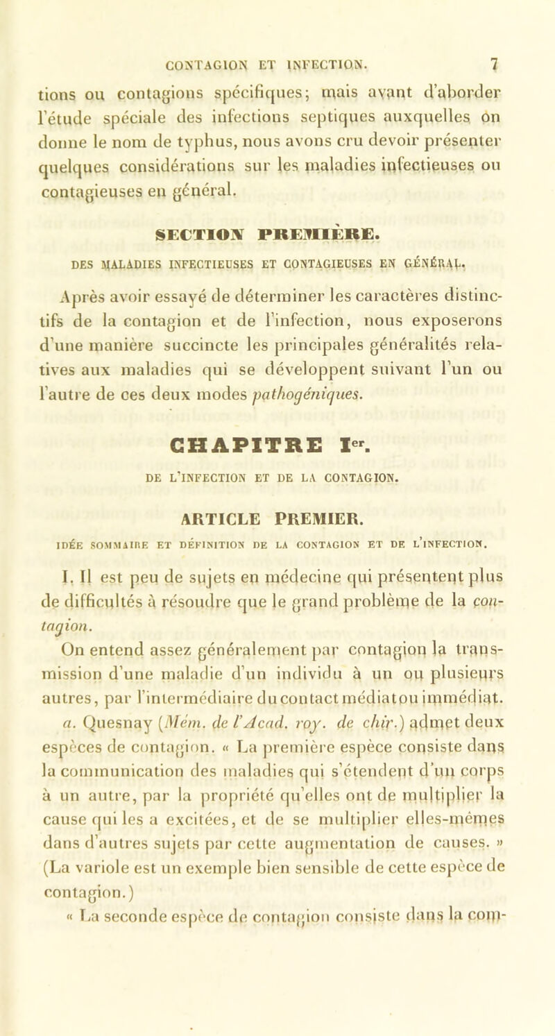 lions OU contagions spécifiques; ruais ayant d’aborder l’étude spéciale des infections septiques auxquelles, on donne le nom de typhus, nous avons cru devoir présenter quelques considérations sur les maladies infectieuses ou contagieuses en général. SECTION PRE]?11ÈRE. DES MALADIES INFECTIEUSES ET CONTAGIEUSES EN GÉNÉRAL, Après avoir essayé de déterminer les caractères distinc- tifs de la contagion et de l’infection, nous exposerons d’une manière succincte les principales généralités rela- tives aux maladies qui se développent suivant l’un ou l’autre de ces deux modes pathogéniques. CHAPITRE DE l’infection ET DE LA CONTAGION. ARTICLE PREMIER. IDÉE SOMMAinE ET DEFINITION DE LA CONTAGION ET DE l’iNFECTION. I, Il est peu de sujets en médecine qui présentent plus de difficultés à résoudre que le grand problème de la çon- tagion. On entend assez généralement par contagion la trans- mission d’une maladie d’un individu à un ou plusiem's autres, par l’intermédiaire du contact médiatou immédiat. a. Quesnay [Mém. de l’Àcad. roy. de chiv-) admpt deux especes de contagion. « La jiremière espèce consiste dans la communication des maladies qui s’étendent d’un corps à un autre, par la propriété qu’elles ont de multiplier la cause qui les a excitées, et de se multiplier elfes-mémes dans d’autres sujets par cette augmentation de causes. » (La variole est un exemple bien sensible de cette espèce de contagion.) « Tri seconde espèce de contappoii consiste dan^ la com-