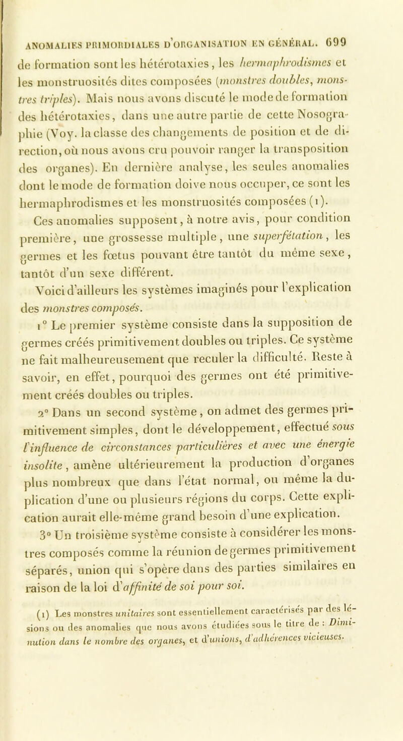 ANOMALIES PltlMOltl)!ALES u’onOANISATlUN EN GÊNÉUAL. C99 de Ibrrnation sont les hétérolaxies , les liermophrodismes et les monstruosités dites composées [monstres doubles, mons- tres triples). Mais nous avons discuté le mode de lormation des hétérotaxies, dans une autre partie de cette Nosogra- phie (Voy. la classe des changements de position et de di- rection, où nous avons cru pouvoir ranger la transposition des organes). En dernière analyse, les seules anomalies dont le mode de formation doive nous occuper, ce sont les hermaphrodismes et les monstruosités composées (i). Ces anomalies supposent, à notre avis, pour condition première, une grossesse multiple, une superfétation, les germes et les fœtus pouvant être tantôt du même sexe, tantôt d’un sexe différent. Voici d’ailleurs les systèmes imaginés pour l explication des monstres composés. 1° Le premier système consiste dans la supposition de germes créés primitivement doubles ou triples. Ce système ne fait malheureusement que reculer la difficulté. Reste à savoir, en effet, pourquoi des germes ont été primitive- ment créés doubles ou triples. 2“ Dans un second système, on admet des germes pri- mitivement simples, dont le développement, effectué sous l'influence de circonstances particulières et avec une énergie insolite, amène ultérieurement la production d organes plus nombreux que dans l’état normal, ou même la du- plication d’une ou plusieurs régions du corps. Cette expli- cation aurait elle-même grand besoin d’une explication. 3“ Un troisième système consiste à considérer les mons- »i très composés comme la réunion de germes primitivement séparés, union qui s’opère dans des parties similaires en raison de la loi àiaffinité de soi pour soi. (i) Les monstres unitaires sont essentiellement caractérisés par des lé sions ou des anomalies (|uc nous avons étudiées sous le titre de. Boni nution dans le nombre des organes, et dunions, d adhcienccs vicieuses.