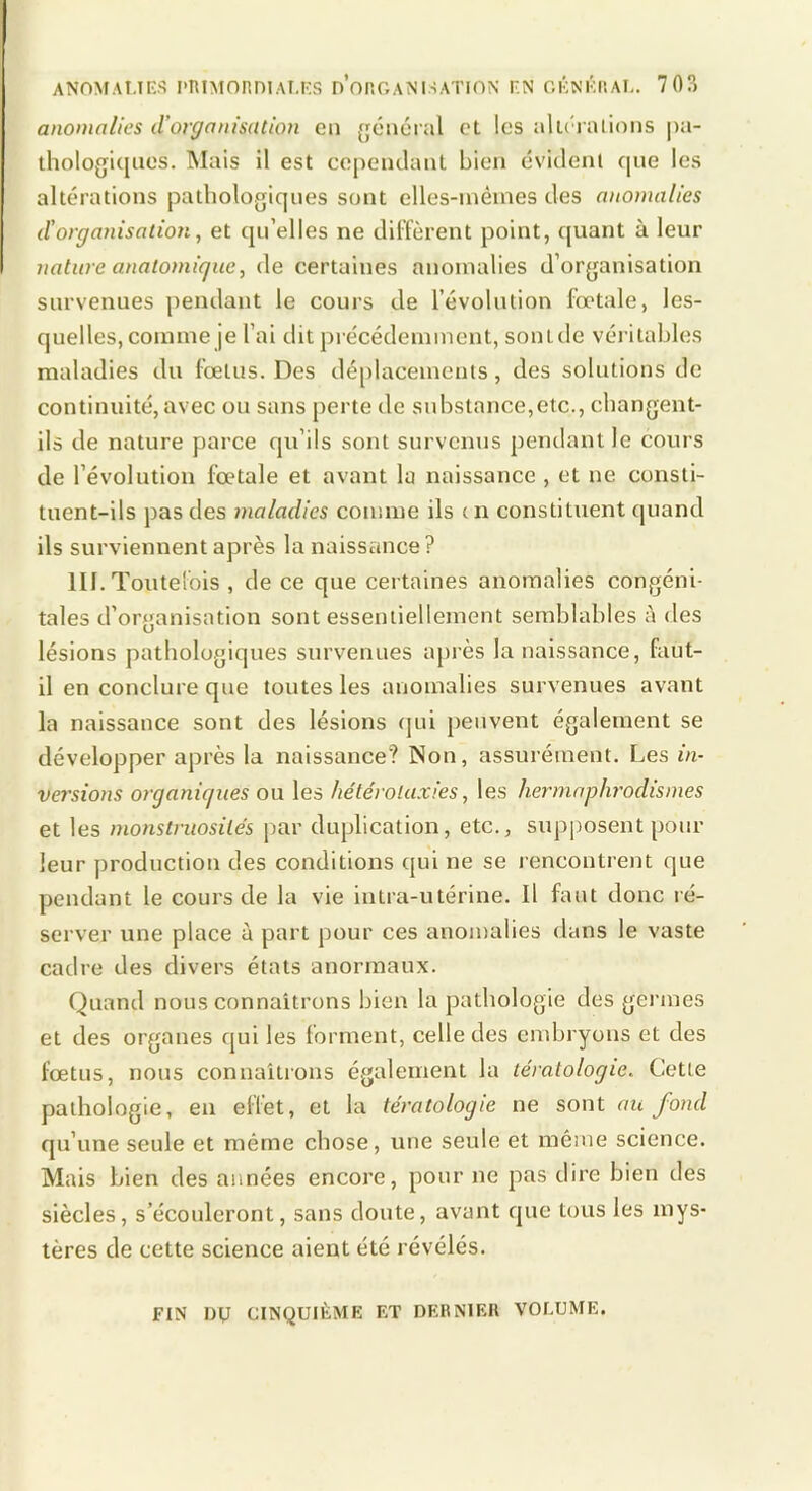 anomalies d’organisation en {jéuéral et les alléi alioiis pa- thologi([ues. ISIais il est cepeiuUml bien évitleni que les altérations pathologiques sont elles-nièines des anomalies d'organisation, et qu’elles ne dilïèrent point, quant à leur nature anatomique, de certaines anomalies d’organisation survenues pendant le cours de l’évolution fœtale, les- quelles, comme je l’ai dit pi écédemment, sonlde véiàtables maladies du fœtus. Des déplacements, des solutions de continuité, avec ou sans perte de substance,etc., changent- ils de nature parce qu’ils sont survenus pendant le cours de l’évolution fœtale et avant la naissance , et ne consti- tuent-ils pas des maladies comme ils en constituent quand ils surviennent après la naissance? III. Toutelois , de ce que certaines anomalies congéni- tales d’organisation sont essentiellement semblables à des lésions pathologiques survenues après la naissance, faut- il en conclure que toutes les anomalies survenues avant la naissance sont des lésions (jui peuvent également se développer après la naissance? Non, assurément. Les in- versions organiques ou les hétérolaxies, les hermaphy'odismes et les monstruosités par duplication, etc., supposent pour leur production des conditions qui ne se l encontrent que pendant le cours de la vie intra-utérine. Il faut donc ré- server une place à part pour ces anomalies dans le vaste cadre des divers états anormaux. Quand nous connaîtrons bien la pathologie des germes et des organes qui les forment, celle des endjryons et des fœtus, nous connaîtrons également la tératologie. Cette pathologie, en effet, et la tératologie ne sont au fond qu’une seule et même chose, une seule et même science. Mais bien des années encore, pour ne pas dire bien des siècles, s’écouleront, sans doute, avant que tous les mys- tères de cette science aient été révélés. FIN Dy CINQUIÈME ET DERNIER VOLUME.