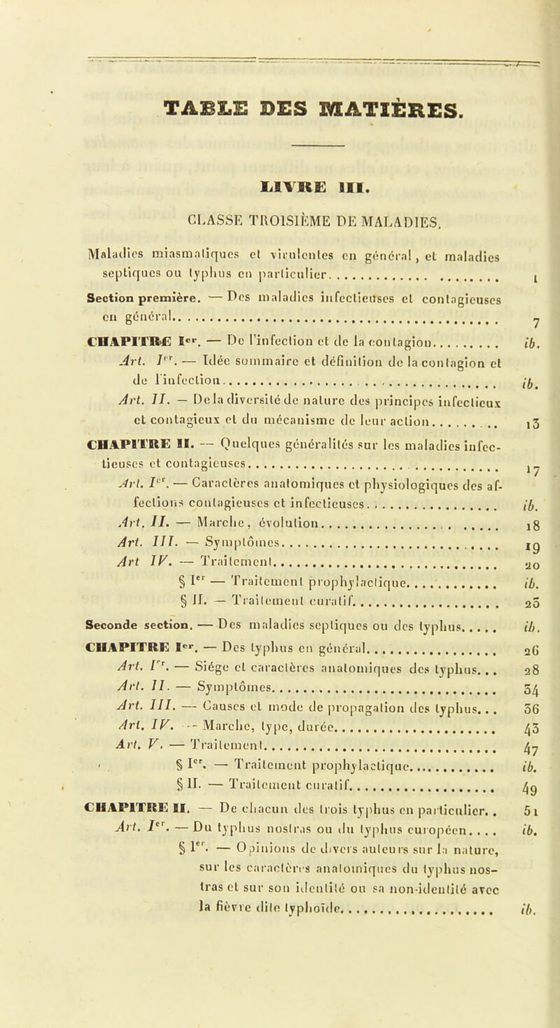 TABLE DES MATIÈRES lilTRË III. CLASSE TROISIÈME DE MALADIES. Mflladlcs miasmaliqucs cl vinilenles en gênerai, cl maladies septiques ou lyplius eu parliculier I Section première. —Des maladies iiifcclieuscs el contagieuses en général ^ CHAPITIM3 I®*. — De l’infeclion et de la contagion ib. Art. 7'L — Idée sommaire et définition de la contagion et de l'infection Art. II. — De la diversité de nature des principes infectieux et contagieux el du mécanisme de leur action )3 CHAPITRE II. — Quelques généralités sur les maladies infec- tieuses et contagieuses ° . ■ */ .‘ivt. — Caractères anatomiques et pliysiologiqucs des af- fections contagieuses et infectieuses ib. Art. II, — Marche, évolution ig Art. III. — Symptômes ig Art IV. — Traitement .jo § !■ — Traitement prophylactique ib. § JL — Traitement curatif. 20 Seconde section. — Des maladies septiques ou des typhus ib. CHAPITRE I®®. — Des tyiihus en général 26 Art. V’, — Siège cl caractères anatomiques des typhus... 28 Art. II. — Symptômes 5^ Art. III. — Causes el mode de |iropagation îles typhus,., 56 Art, IV. -Marche, type, durée /j3 Art. V. — Traitement . § I. — Traitement prophylactique ib. § IL — Traitement curatif CHAPITRE II. — De chacun des ti'ois typhus en particulier.. 5i Art, i'L — Du typhus nostras ou du typhus européen, . . . ib. § 1. — Opinions de divers auteurs sur la nature, sur les caractères anatomiques du typhus nos- Iras et sur son itientilé ou sa non-identité avec la fièvre rlite typhoïde ib.