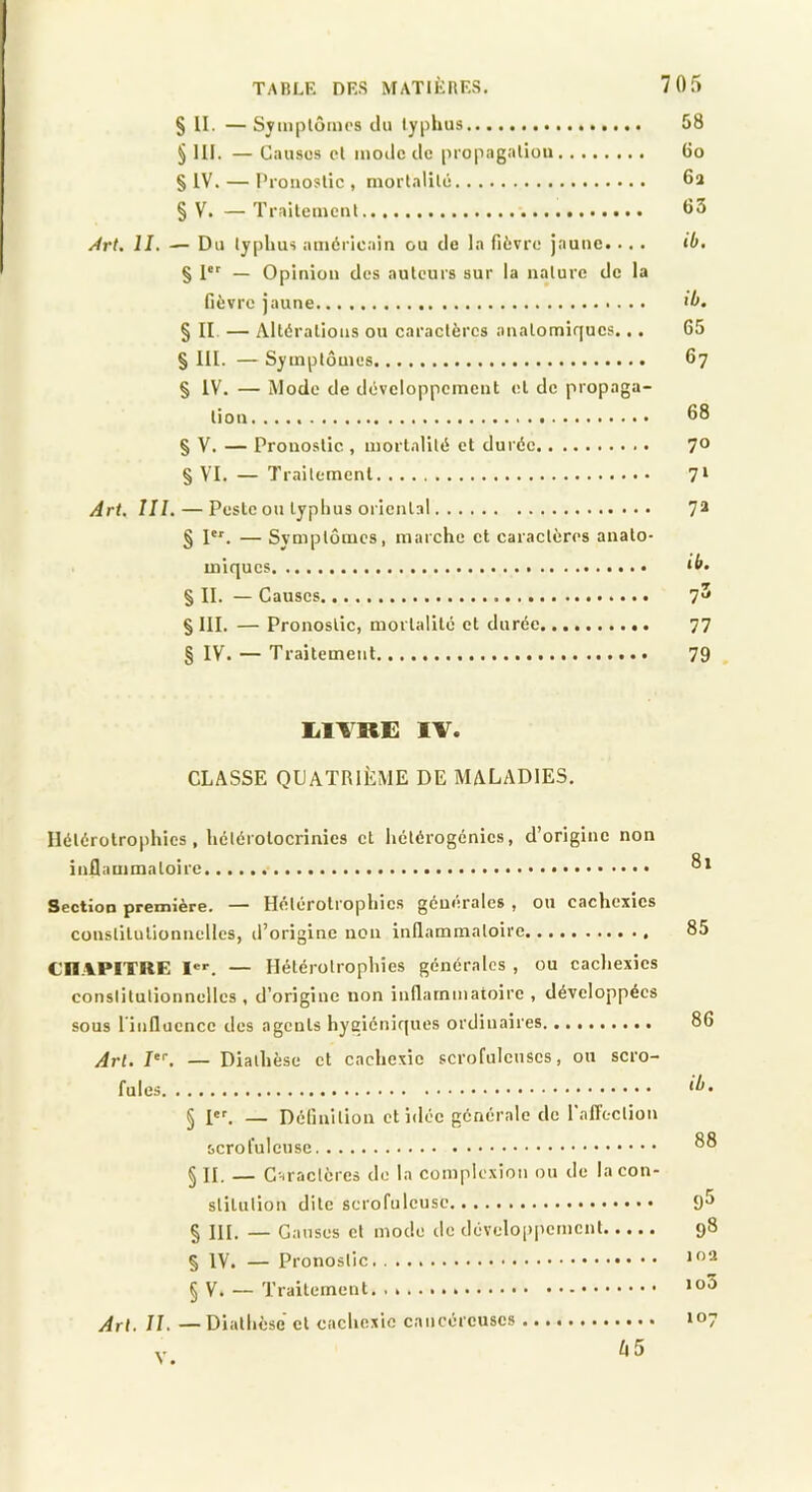 § II. —Svmplôim's du typhus 58 § 11F. — Causes cl moilc de propagation 6o § IV. — Pronostic, mortalité 6a § V. — Traitement 63 Art. II. — Du typhus américain ou de la fièvre jaune... . ib. § 1 — Opinion des auteurs sur la nature de la fièvre jaune >b. § II — Altérations ou caractères anatomiques... 65 § III. — Symptômes 67 § IV. — Mode de développement et de propaga- tion 68 § V. — Pronostic , mortalité et durée 7® § VI. — 7'railement 7‘ Art. III. — Peste ou typhus oi'icntal 7® § I'*'. — Symptômes, marche et caractères anato- miques ^b. § II. — Causes 7^ § III. — Pronostic, mortalité et durée 77 § IV. — Traitement 79 , liivRi: IV. CLASSE QUATRIÈME DE MALADIES. Ilétérotrophies , hélérotocrinies et hétérogénies, d’origine non inflammatoire Section première. — Heterotrophies generales , ou cachexies constitutionnelles, il’originc non inllammaloire 85 Cn.VPITRE I®'. — Ilétérotrophies générales , ou cachexies constitutionnelles , d’origine non inflammatoire , développées sous l'influence des agents hygiéniques ordinaires 86 yirl. 7. — Diathèse et cachexie scrofuleuses, ou scro- fules § 1er. — Définition et idée générale de l'affection scrofuleuse § II. — Cnraclères de la comple.xion on de la con- stitution dite scrofuleuse 9^ § III. — Causes cl mode de développement 98 § IV. — Pronostic § V. — Traitement. Art. IL — Diathèse et cachexie cancéreuses 107 V. fi5