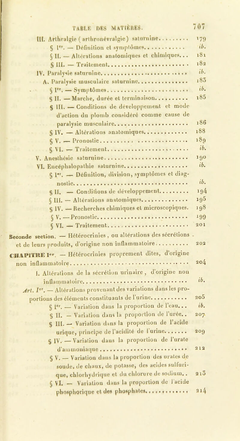 III. Arlliralgio ( «rllirnuévnilgie ) .«salnriiiiic 179 § l''. — Définilloii cl symplôincs ib. § n. — Allcratioiis analontiqucs et cliimiqucfi... 181 § 111. — TraitcDîcnt 1O2 IV. l’arnijsie salurnino A. Paralysie musculaire saluruiuc i8.) . ■ § P'. — Symptômes ib. § II. —Marche, durée cl terminaison. i85 § lll. — Conditions de développcmeul et mode d’action du plomb considéré comme cause de paralysie musculaire 186 § IV. — Altérations anatomiques 188 § V. — Pronostic 189 § VI. — Traitement <&• V. Anesthésie saturnine J 90 VI. Encéphalopathie saturnine ib. § l*f. — DéGnilion, division, symptômes et diag- nostic ^b. §11. — Conditions de développement ig4 § III. — Altérations anatomiques Jg5 § IV. — Recherches chimiques et microscopiques. 198 § V. — Pronostic i 99 § VI. — Traitement 201 Seconde section. — Hétérocrinics , ou altérations des sécrétions . et de leurs produits, d'origine non inflammatoire. 202 CHAPITRE l. — Hétérocrinies proprement dites, d’origine non inflammatoire 2o4 I. Altérations de la sécrétion urinaire , d’origine non inflammatoire ^b. jrl. I. — Altérations provenant des variations dans les pro- portions des éléments constituants de 1 urine 2o5 § i«r. — Variation dans la proportion de l’eau... ib. § II. — Variation dans la proportion de l’urée.. 207. § III. —. Variation dans la proportion de l’acide urique, jri'incipc de l’acidité de 1 urine 209 § IV.—Variation dans la proportion de l’uratc d’ammoniaciuc 212 § V. — Variation dans la proportion des urales de soude, de chaux, de potasse, des acides suH'uri- que, chlorhydrique et du chlorure de sodium,. 2i3 § VI. — Variation dans la proportion de l'acide phosphorique cl des phosphates. 214