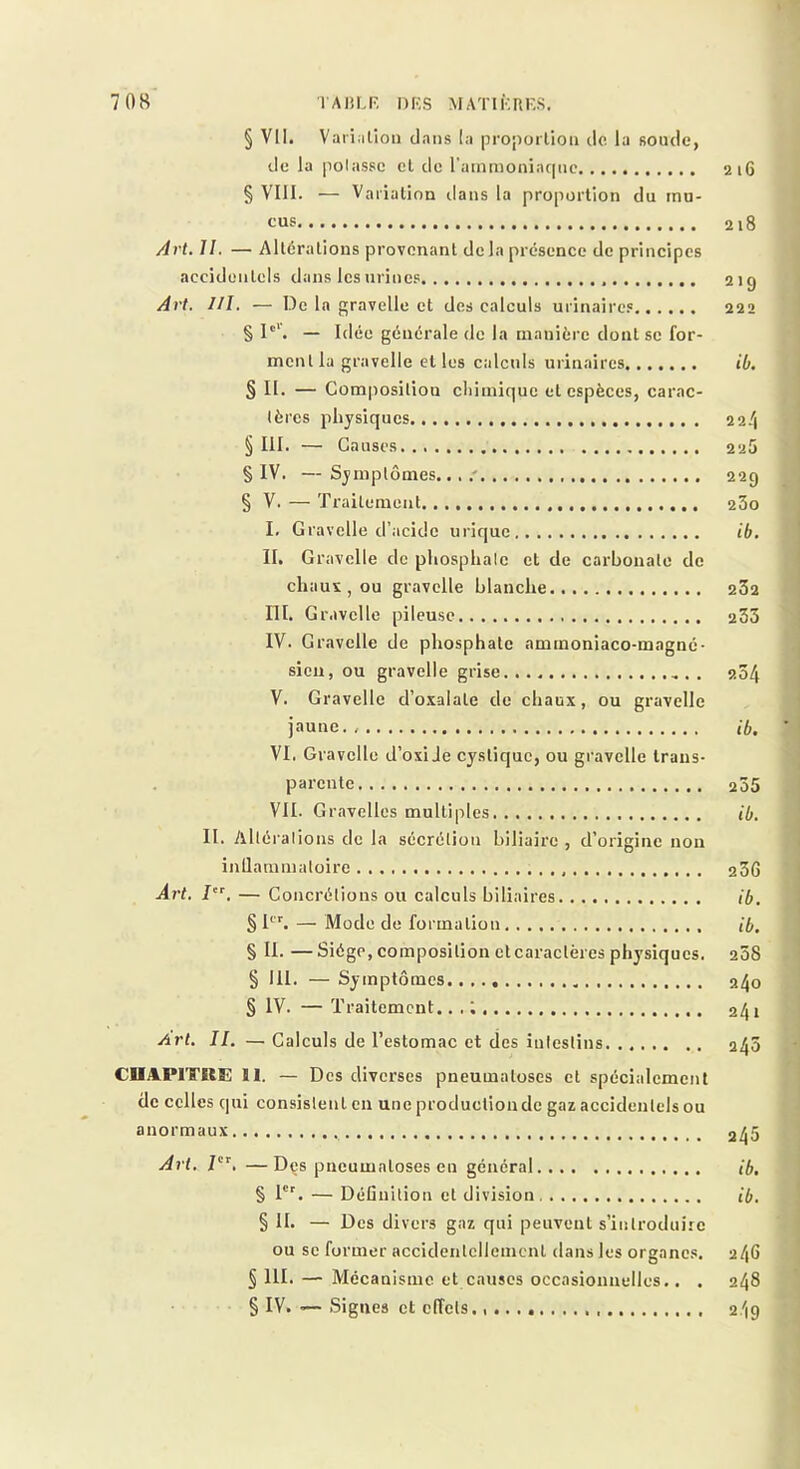 § Vil. Variation dans la proportion do la soude, de la polassc et de ratnmonia(|uc 216 § VIII. — Variation ilans la proportion du mu- cus 218 /drt. 11. — Altérations provenant delà présence de principes accidentels dans les urines 219 Art. I/I. — De la gravelle et des calculs urinaires 222 § I“'. — Idée générale de la manière dont se for- ment la gravelle et les calculs urinaires ib. § II. — Composition chimique et espèces, carac- tères physiques 22/1 § III. — Causes 225 § IV. — Symptômes....' 229 § V. — Traitement 23o l, Gravelle d’acide urique ib. II. Gravelle de phosphate et de carbonate de chaus,ou gravelle blanche 232 m. Gravelle pileuse 233 IV. Gravelle de phosphate aminoniaco-magné- sien, ou gravelle grise . 234 V. Gravelle d’oxalate de chaux, ou gravelle jaune.. ib. VI. Gravelle d’oxiJe cystique, ou gravelle trans- parente 235 VII. Gravelles multiples ib. II. Altérai ions de la sécrétion biliaire , d’origine non inflammatoire 236 Art. J’, — Concrétions ou calculs biliaires ib. § 1'”'. — Mode de formation ib, § II. —Siège, composition et caractères physiques. 238 § 111. — Symptômes 240 § IV. — Traitement.. . ; 241 Art. II. — Calculs de l’estomac et des iulestins 245 CUAPITKE ÏI. — Des diverses pneumatoses et spécialement de celles qui consistent en une production de gaz accidentels ou anormaux 2^5 Art, —Dçs pneumatoses en général ib. § 1'^ — Définition et division ib. § H. — Des divers gaz qui peuvent s’introduire ou SC former accidentellement dans les organes. 246 § III. — Mécanisme et causes occasionnelles.. . 248 § IV. —■ Signes et effets. 2/19