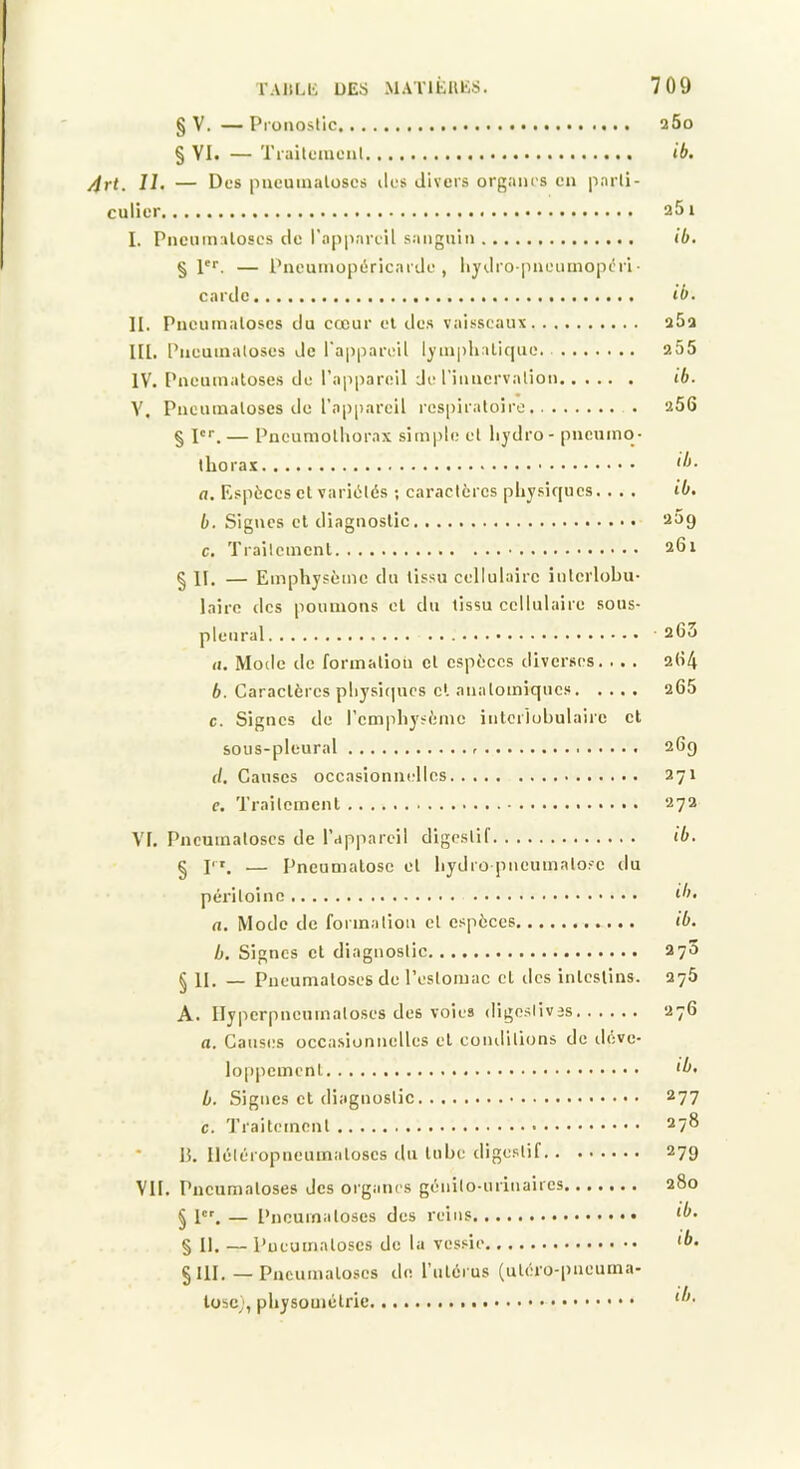 § V. — Proiioslic 260 § VI. — Tiailoaicul ib. /irt. II. — Des pncuinalüscs îles divers organes en pnrli- culier a5i I. Pnciimaloscs de l’appareil sanguin ib. § pr. — Pneumopéricarde, liydropneumopéri• carde ib. II. Pncumaloses du cœur el des vai.^seaux 262 III. Pncumaloses de l'appareil lymplialique. 255 IV. Pneumatoses de l’appareil Je l’inncrvalion ib. V. Pncumaloses de l’appareil l'cspiratoire 266 § l'r. — Pncumolliorax sim|)le et liydro- pneumo- thorax ib- a. Rspèces et variétés ; caractères physiques. . . . ib. b. Signes cl diagnostic 209 c. Trailcmcnl 201 § II. — Emphysème du tissu cellulaire interlobu- laire des pouuious el du tissu cellulaire sous- pleural 263 (I. Mode de formation cl espèces diverses. . . . 2O4 b. Caractères pliysitpics cl anatomiques 265 c. Signes de l’emphysème intcriobulairc et sous-pleural 26g d. Causes occasionnelles 271 e. Traitcmcnl • . ■ 272 VI. Pneumatoses de l’appareil digestif ib. § P'. — Pneumalosc et hydro pneumatose du péritoine ib. a. Mode de formation el espèces ib. b. Signes et diagnostic 270 § 11. —- Pneumatoses de l’estomac cl des inleslins. 276 A. Ilyperpncumatoses des voies digeslivis 276 a. Causes occasionnelles et conditions de ileve- loppemenl ib- b. Signes et diagnostic 277 c. Traitement 278 ■ 15, Iléléropneuinaloscs du lubc tligeslif 279 VII. Pncumaloses des organes génito-urinaires 280 § l'% — Pneumatoses des reins ib- § II, — Pneumatoses de la vessie ^b, § III, — Pncumaloses de. l’iilérus (ul(;ro-pneuina- lüsc;, physomélrie ib-