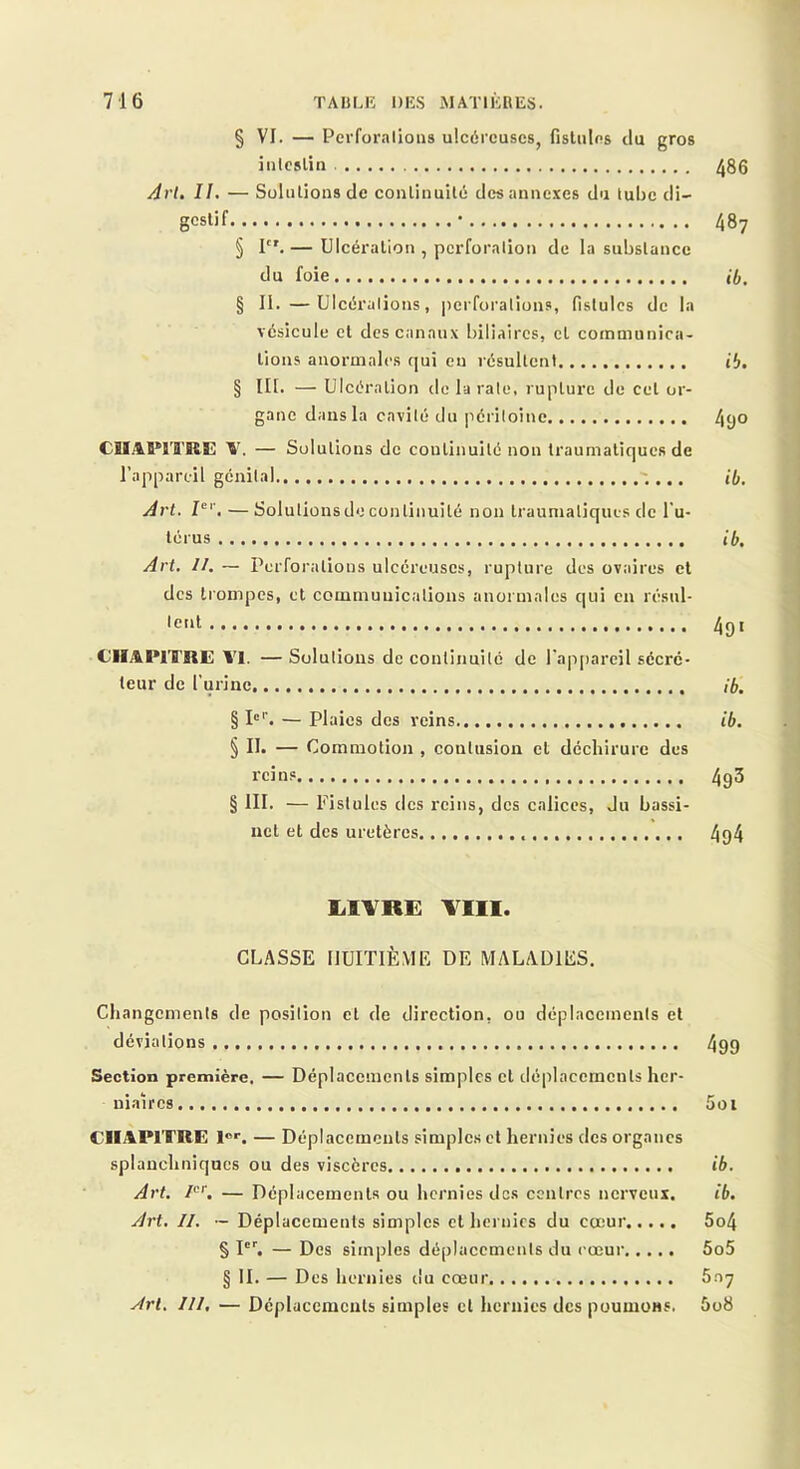 § VI. — Perfor.Tlioiis ulcéi'cuscs, fistulns du gros iiilcslin ^86 Arl, II. — Solutions de conlinuilc des annexes du tube di- gestif • 487 § I.— Ulcération , pcx'foralion de la substance du foie ib, § 11. —Ulcéralions, pcrfoi'ations, fistules de la vésicule et des canaux biliaires, et communica- tions anormales qui en résultent ib. § III. — Ulcération de la raie, rupture de cet or- gane dans la cavilé du périloinc 490 CHAPITRE — Solutions de continuité non traumatiques de l’appareil génital ib. Art. —Solulionsdo continuité non traumatiques clc l'u- térus ib. Art. II. — Perforations ulcéreuses, rupture des ovaires cl des trompes, et commuuicalions anormales qui eu résul- •c'it 4gt CHAPITRE l'I. —Solutions de conlinuilc de l'appareil sécré- teur de l'urine ib. § I'''. — Plaies des reins ib. § II. — Commotion , contusion et déchirure des reins 4g3 § III. — Fistules des reins, des calices, du bassi- net et des uretères 4q4 lilYRE TIII. CLASSE HUITIÈME DE MALADIES. Changements de position et de direction, ou déplacements et déviations 499 Section première. — Déplacements simples cl déplacements her- ui.iircs 5oi CHAPITRE l®*. — Déplacements simplc.s et hernies des organes splanchniques ou des viscères ib. Art, — Déplacements ou hernies des centres nerveux. ib. Art. II. — Déplacements simples et hernies du cœur 5o4 § I'^ — Des simples déplacements du cœur 5o5 § IL — Des hernies du cœur 6.07 Art, III. — Déplacements simples cl hernies des poumons. 5o8