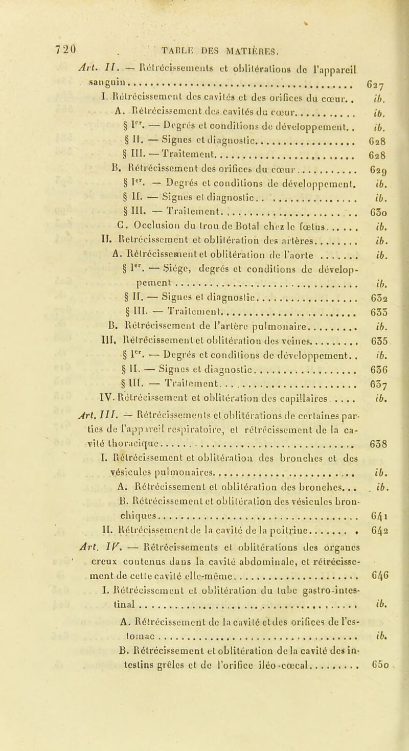 7 20 . TAfiLI' DES MATlÈnES. Art. Il, — Ii(ilr(5cis6cinciils et oblllératiotis de l'appareil sanguin 627 I. Ilélrcicissemoiil des cavil-.'s cl des orifices du cœur.. ih. A. riétrccisscmciit des cavilés du cœur ih. § — Degrés el condilioiis de développement.. ib. § 11. —Signes ctdiagiioslic 628 §111.—Traitement 628 B. Rétrécissement des orifices du cœur 629 § D'. — Degrés cl conditions de développoinenl. ib. § II. — Signes cl diagnostic ib, § III. — Trailemcnt. .. G3o G. Occlusion du trou de Bolal chez le fœtus. ib. II. Rétrécissement et obliléralion des artères ib. A. Rétrécissement cl oblitération de l’aorte ib. § 1^. — 5iégc, degrés et conditions de dévelop- pement ib, § II. — Signes el diagnostic 602 § III. — Traitement 635 B. Rétrécissement de l’artère pulmonaire ih. III. Rétrécissement el oblitération des veines 635 § 1'’. — Degrés et conditions de développement.. ib. § II. — Signes et diagnostic 636 § lit. — Traitement 607 IV. Rétrécissement et oblitération des capillaires. .... ib. Art. III. — Rclrécisseincnls el oblitérations de certaines par- ties du l’apji ireU respiratoire, el rétrécissement de la ca- vité thoracique 658 I. Rétrécissement et obllléralioa des bronches et des vésicules pulmonaires ib. A. Rétrécissement el oblitération des bronches... . ib. B. Rétrécissement et obliléralion des vésicules bron- chi(|ues 641 II. Rétrécissement de la cavité de la poitrine . 642 Art. ir. — Rétrécissements el obliléralious des organes ' crcu.’i: contenus dans la cavité abdominale, el rétrécisse- ment de celte cavité elle-même 646 I. Rélrécisscincnl el obliléralion du tube gastro-intes- tinal ib, A. Rétrécissement do la cavité eldes orifices de l'es- tomac ib, B. Rétrécissement el oblitération de la cavité des in- testins grêles et de l’orifice iléo-cœcal 65o