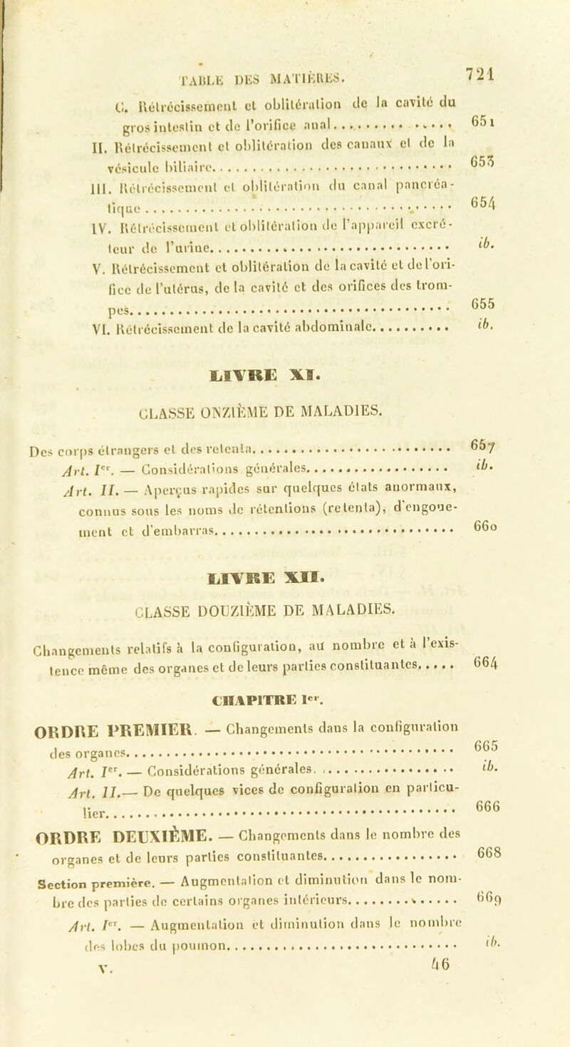 l'Alil-K DliS MATIKULS. t!. Ilélrccisseinciil cl oblilérnlioii tic la cavité du grosinteslin cl de l’orifice anal. ........ .... • II. llclrccisscmcnt cl o!)liléralioii des canaux cl de la vésicule III. lUHrécisscincnt cl obliléralion du canal panciéa- liquc . IV. Uélrécisscinenl cl ol)litérallon tic l’appareil cxcré- Icur de V. Uélrécissemcnt et oblitération de la cavité cl de l’ori- fice de l’ulérus, de la cavilé et des orifices des trom- pes VI. llétréeisscmeut de la cavité abdominale 651 655 654 ib. 655 ib. lilVRE XI. CLASSE ONZIÈME DE MALADIES. Des cor|)S élrangers cl des relcnla 667 Art. — Gonsidéralions générales ib- Art. II. — Aperçus rajjidcs sur quelques étais anormaux, connus sous les noms de rétentions (retenta), d engoue- ment et d'embarras lilTRE XII. CLASSE DOUZIÈME DE MALADIES. Gbangements relatifs à la configuration, au nombre et a l’exis tence môme des organes et de leurs parties constituantes 664 CHAPITRE 1®'. OllDHE PREMIEU. — Changements dans la configuration des organes Art. I. — Gonsidéralions générales. IJ, De quelques vices de configuration en particu- lier 665 ib. 666 ORDRE DEEXIÈME. — Changements dans le nombre des organes et de leurs parties constituantes 668 Section première. — Augmentation cl diminution dans le nom- bre des parties de certains organes intérieurs 6fiq Art. I. — Augmenlalion et iliminulion dans des lobes du poumon le nombre 46 ib. V.