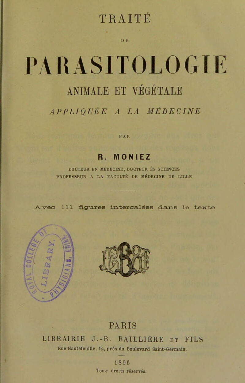 TRAITE D E PARASITOLOGIE ANIMALE ET VÉGÉTALE APPLIQUÉE A LA MÉDECINE PAH R. IY10NIEZ DOCTEUR EN MÉDECINE, DOCTEUR ÈS SCIENCES PROFESSEUR A LA FACULTÉ DE MÉDECINE DE LILLE Avec 111 figures intercalées dans le texte PARIS LIBRAIRIE J.-B. BAILLIÈRE et FILS Rue Hautefeuille, lg, près du Boulevard Saint-Germain. 1896