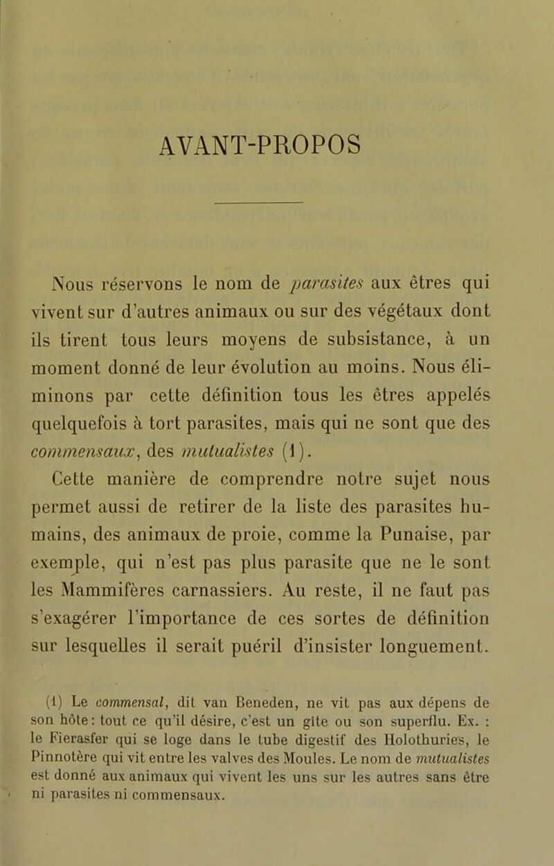 AVANT-PROPOS Nous réservons le nom de parasites aux êtres qui vivent sur d’autres animaux ou sur des végétaux dont ils tirent tous leurs moyens de subsistance, à un moment donné de leur évolution au moins. Nous éli- minons par cette définition tous les êtres appelés quelquefois à tort parasites, mais qui ne sont que des commensaux, des mutualistes (1). Cette manière de comprendre notre sujet nous permet aussi de retirer de la liste des parasites hu- mains, des animaux de proie, comme la Punaise, par exemple, qui n’est pas plus parasite que ne le sont les Mammifères carnassiers. Au reste, il ne faut pas s’exagérer l’importance de ces sortes de définition sur lesquelles il serait puéril d’insister longuement. (i) Le commensal, dit van Beneden, ne vit pas aux dépens de son hôte : tout ce qu’il désire, c’est un gîte ou son superflu. Ex. : le Fierasfer qui se loge dans le tube digestif des Holothuries, le Pinnotère qui vit entre les valves des Moules. Le nom de mutualistes est donné aux animaux qui vivent les uns sur les autres sans être ni parasites ni commensaux.