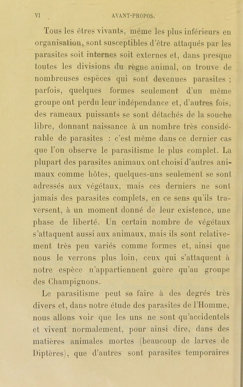 Tous les êlres vivants, même les plus inférieurs en organisation, sont susceptibles d’être attaqués par les parasites soit internes soit externes et, dans presque toutes les divisions du règne animal, on trouve de nombreuses espèces qui sont devenues parasites ; parfois, quelques formes seulement d’un même groupe ont perdu leur indépendance et, d’autres fois, des rameaux puissants se sont détachés de la souche libre, donnant naissance à un nombre très considé- rable de parasites : c’est même dans ce dernier cas que l’on observe le parasitisme le plus complet. La plupart des parasites animaux ont choisi d’autres ani- maux comme hôtes, quelques-uns seulement se sont adressés aux végétaux, mais ces derniers ne sont jamais des parasites complets, en ce sens qu’ils tra- versent, à un moment donné de leur existence, une phase de liberté. Un certain nombre de végétaux s’attaquent aussi aux animaux, mais ils sont relative- ment très peu variés comme formes et, ainsi que nous le verrons plus loin, ceux qui s’attaquent à notre espèce n’appartiennent guère qu’au groupe des Champignons. Le parasitisme peut se faire à des degrés très divers et, dans notre étude des parasites de l’Homme, nous allons voir que les uns ne sont qu’accidentels et vivent normalement, pour ainsi dire, dans des matières animales mortes (beaucoup de larves de Diptères), que d’autres sont parasites temporaires