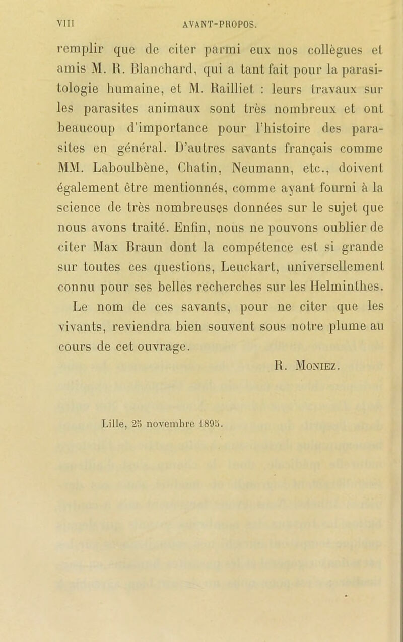 remplir que de ciler parmi eux nos collègues el amis M. R. Blanchard, qui a tant fait pour la parasi- tologie humaine, et M. Railliet : leurs travaux sur les parasites animaux sont très nombreux et ont beaucoup d’importance pour l’histoire des para- sites en général. D’autres savants français comme Mi\I. Laboulbène, Chalin, Neumann, etc., doivent également être mentionnés, comme ayant fourni à la science de très nombreuses données sur le sujet que nous avons traité. Enfin, nous ne pouvons oublier de citer Max Braun dont la compétence est si grande sur toutes ces questions, Leuckart, universellement connu pour ses belles recherches sur les Helminthes. Le nom de ces savants, pour ne citer que les vivants, reviendra bien souvent sous notre plume au cours de cet ouvrage. R. Moniez. Lille, 25 novembre 1895.