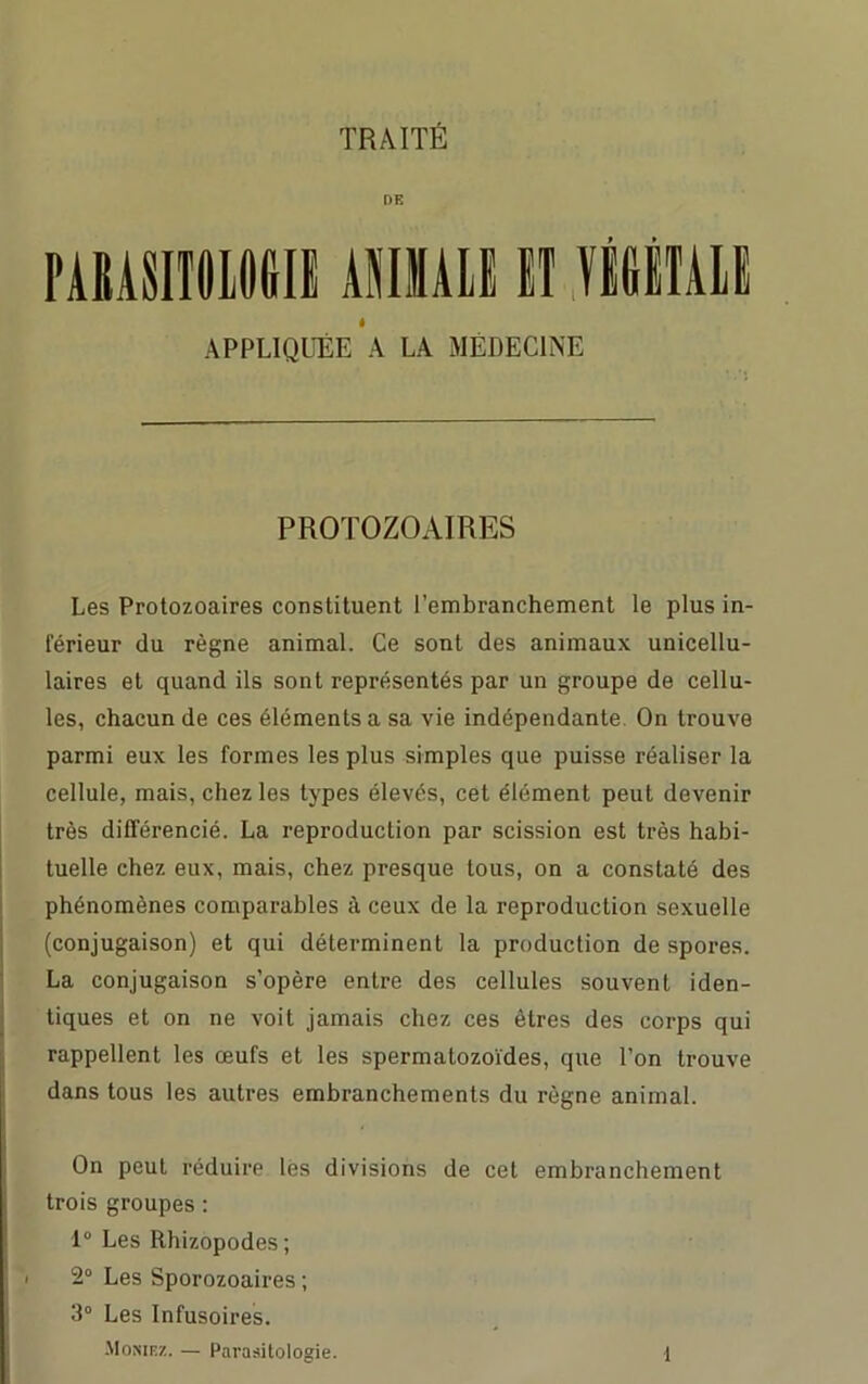 TRAITÉ DE PARASITOLOGIE ANIMALE ET VÉGÉTALE APPLIQUÉE A LA MÉDECINE PROTOZOAIRES Les Protozoaires constituent l’embranchement le plus in- férieur du règne animal. Ce sont des animaux unicellu- laires et quand ils sont représentés par un groupe de cellu- les, chacun de ces éléments a sa vie indépendante. On trouve parmi eux les formes les plus simples que puisse réaliser la cellule, mais, chez les types élevés, cet élément peut devenir très différencié. La reproduction par scission est très habi- tuelle chez eux, mais, chez presque tous, on a constaté des phénomènes comparables à ceux de la reproduction sexuelle (conjugaison) et qui déterminent la production de spores. La conjugaison s’opère entre des cellules souvent iden- tiques et on ne voit jamais chez ces êtres des corps qui rappellent les œufs et les spermatozoïdes, que l’on trouve dans tous les autres embranchements du règne animal. On peut réduire lés divisions de cet embranchement trois groupes : 1° Les Rhizopodes ; 2° Les Sporozoaires ; 3° Les Infusoires.