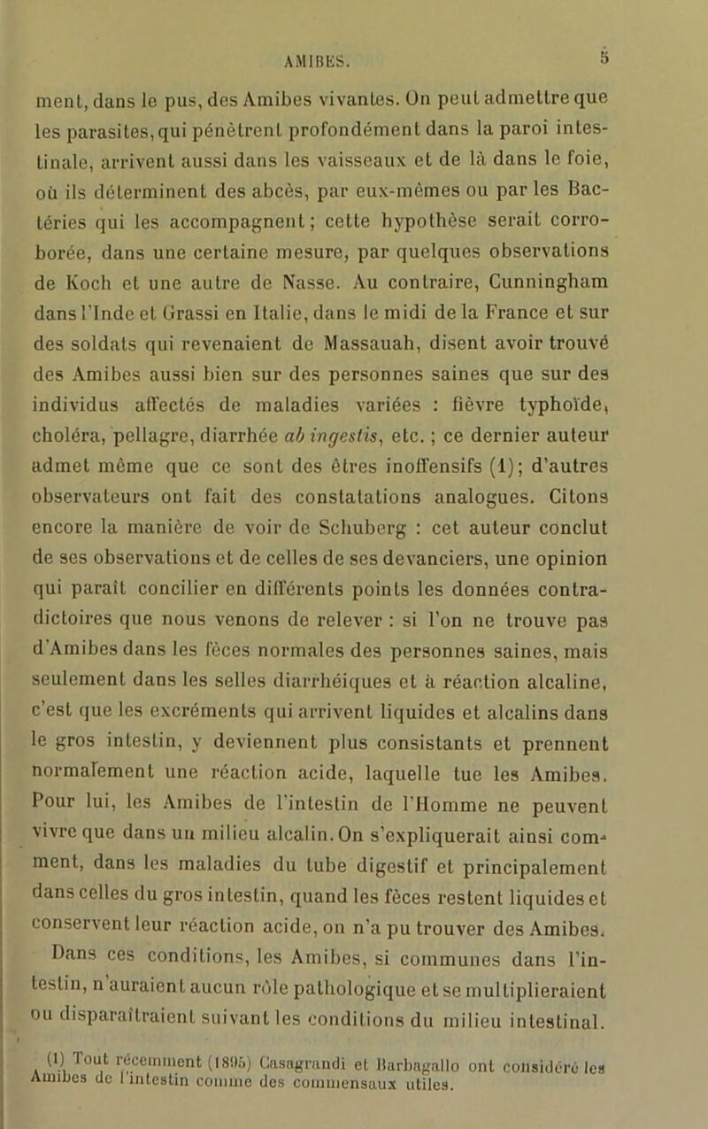 ment, dans le pus, des Amibes vivantes. On peut admettre que les parasites,qui pénètrent profondément dans la paroi intes- tinale, arrivent aussi dans les vaisseaux et de là dans le foie, où ils déterminent des abcès, par eux-mêmes ou par les Bac- téries qui les accompagnent; cette hypothèse serait corro- borée, dans une certaine mesure, par quelques observations de Koch et une autre de Nasse. Au contraire, Cunningham dans l’Inde et Grassi en Italie, dans le midi de la France et sur des soldats qui revenaient de Massauah, disent avoir trouvé des Amibes aussi bien sur des personnes saines que sur des individus affectés de maladies variées : fièvre typhoïde, choléra, pellagre, diarrhée abingestis, etc. ; ce dernier auteur admet même que ce sont des êtres inoffensifs (1); d’autres observateurs ont fait des constatations analogues. Citons encore la manière de voir de Schuberg : cet auteur conclut de ses observations et de celles de ses devanciers, une opinion qui paraît concilier en différents points les données contra- dictoires que nous venons de relever : si l’on ne trouve pas d’Amibesdans les fèces normales des personnes saines, mais seulement dans les selles diarrhéiques et à réaction alcaline, c’est que les excréments qui arrivent liquides et alcalins dans le gros intestin, y deviennent plus consistants et prennent normalement une réaction acide, laquelle tue les Amibes. Pour lui, les Amibes de l'intestin de l’Homme ne peuvenl vivre que dans un milieu alcalin. On s’expliquerait ainsi comb- inent, dans les maladies du tube digestif et principalement dans celles du gros intestin, quand les fèces restent liquides et conservent leur réaction acide, on n’a pu trouver des Amibes, Dans ces conditions, les Amibes, si communes dans l’in- testin, n auraient aucun rôle pathologique et se multiplieraient ou disparaîtraient suivant les conditions du milieu intestinal. I (1) Tout récemment ( 1895) Casagrandi et Harbagallo ont considéré les Aunues de I intestin comme des commensaux utiles.