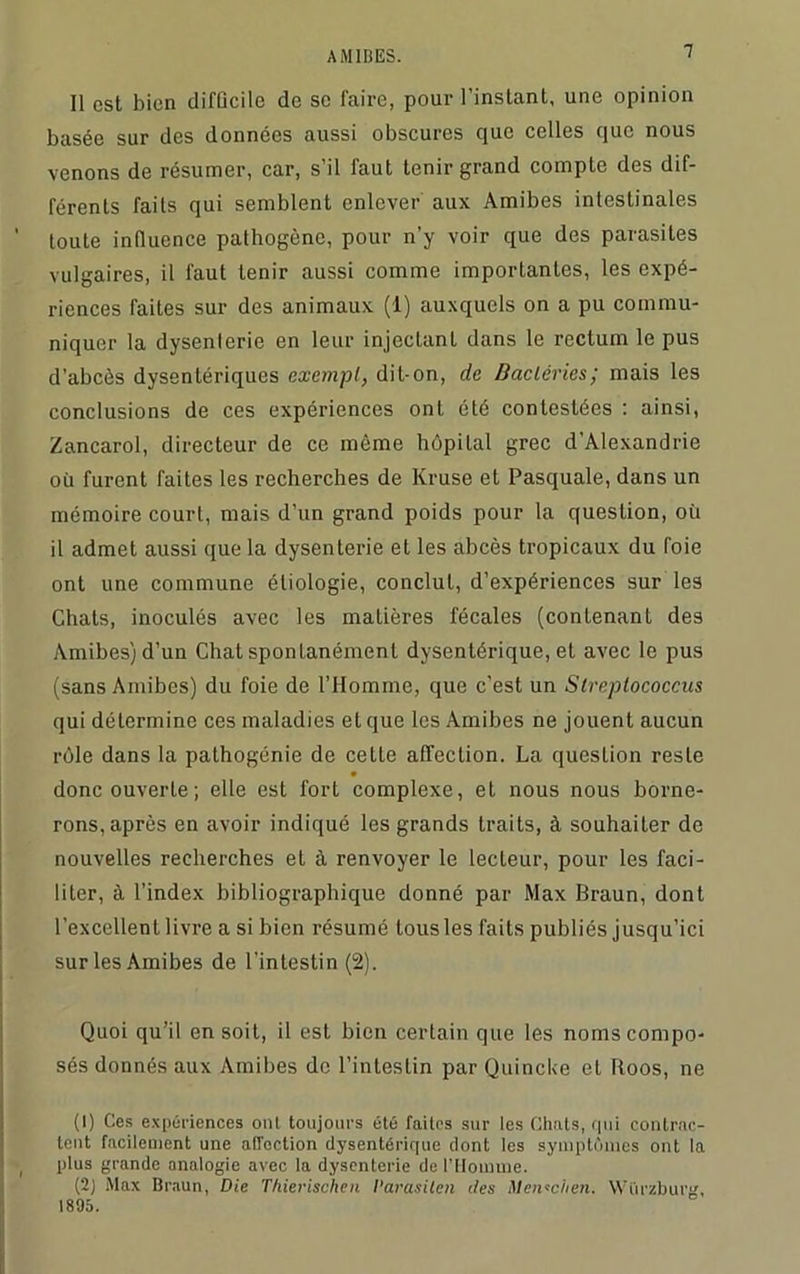 Il est bien difficile de se faire, pour l’instant, une opinion basée sur des données aussi obscures que celles que nous venons de résumer, car, s’il faut tenir grand compte des dif- férents faits qui semblent enlever aux Amibes intestinales toute influence pathogène, pour n’y voir que des parasites vulgaires, il faut tenir aussi comme importantes, les expé- riences faites sur des animaux (1) auxquels on a pu commu- niquer la dysenterie en leur injeclanL dans le rectum le pus d’abcès dysentériques exempt, dit-on, de Bactéries; mais les conclusions de ces expériences ont été contestées : ainsi, Zancarol, directeur de ce même hôpital grec d’Alexandrie où furent faites les recherches de Kruse et Pasquale, dans un mémoire court, mais d’un grand poids pour la question, où il admet aussi que la dysenterie et les abcès tropicaux du foie ont une commune étiologie, conclut, d’expériences sur les Chats, inoculés avec les matières fécales (contenant des Amibes) d’un Chat spontanément dysentérique, et avec le pus (sans Amibes) du foie de l’Homme, que c’est un Strepiococcus qui détermine ces maladies et que les Amibes ne jouent aucun rôle dans la pathogénie de cette affection. La question reste donc ouverte; elle est fort complexe, et nous nous borne- rons, après en avoir indiqué les grands traits, à souhaiter de nouvelles recherches et à renvoyer le lecteur, pour les faci- liter, à l’index bibliographique donné par Max Braun, dont l’excellent livre a si bien résumé tousles faits publiés jusqu’ici sur les Amibes de l’intestin (2). Quoi qu’il en soit, il est bien certain que les noms compo- sés donnés aux Amibes de l’intestin par Quincke et Roos, ne (1) Ces expériences ont toujours été faites sur les Chats, qui contrac- tent facilement une affection dysentérique dont les symptômes ont la plus grande analogie avec la dysenterie de l'ilotnuie. (2) Max Braun, Die Thierischen l’arasiten des Men*chen. YVûrzburg, 1895.