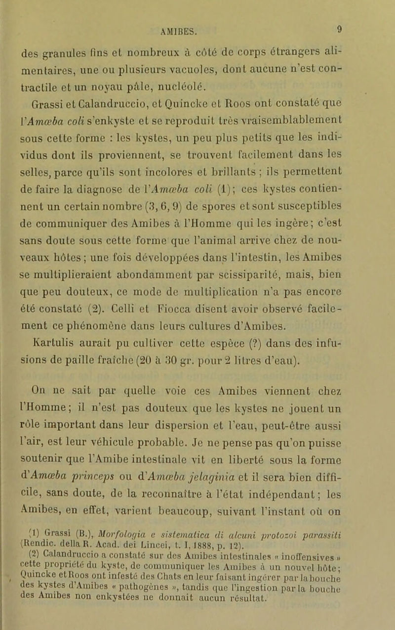 des granules fins et nombreux à côté de corps étrangers ali- mentaires, une ou plusieurs vacuoles, dont aucune n’est con- tractile et un noyau pâle, nucléole. Grassi et Calandruccio, et Quincke cl Roos ont constalé que VAmœba coli s’enkyste et se reproduit très vraisemblablement sous cette forme : les kystes, un peu plus petits que les indi- vidus dont ils proviennent, se trouvent facilement dans les selles, parce qu’ils sont incolores et brillants ; ils permettent de faire la diagnose de VAmœba coli (1); ces kystes contien- nent un certain nombre (3,6,9) de spores et sont susceptibles de communiquer des Amibes à l’Homme qui les ingère; c’est sans doute sous cette forme que l’animal arrive chez de nou- veaux hôtes; une fois développées dans l’intestin, les Amibes se multiplieraient abondamment par scissiparité, mais, bien que peu douteux, ce mode de multiplication n’a pas encore été constaté (2). Celli et Fiocca disent avoir observé facile- ment ce phénomène dans leurs cultures d’Amibes. Kartulis aurait pu cultiver cette espèce (?) dans des infu- sions de paille fraîche (20 il 30 gr. pour 2 litres d’eau). On ne sait par quelle voie ces Amibes viennent chez l’Homme; il n’est pas douteux que les kystes ne jouent un rôle important dans leur dispersion et l’eau, peut-être aussi l’air, est leur véhicule probable. Je ne pense pas qu’on puisse soutenir que l’Amibe intestinale vit en liberté sous la forme d'Amœba princeps ou d'Amœba jclaginia et il sera bien diffi- cile, sans doute, de la reconnaître à l’état indépendant ; les Amibes, en effet, varient beaucoup, suivant l’instant où on M) Grassi (B.), Morfologia e sistematica di alcuni protozoi parassiti (Rendic. délia R. Acad, dei Lincei, t. 1, 1888, p. 12). (2) Calandruccio a constaté sur des Amibes intestinales « inoffensives » cette propriété du kyste, de communiquer les Amibes à un nouvel hôte; , Quincke et Roos ont infesté des Chats en leur faisant ingérer par la bouche des kystes d’Amibes « pathogènes », tandis que l’ingestion parla bouche des Amibes non enkystées ne donnait aucun résultat.