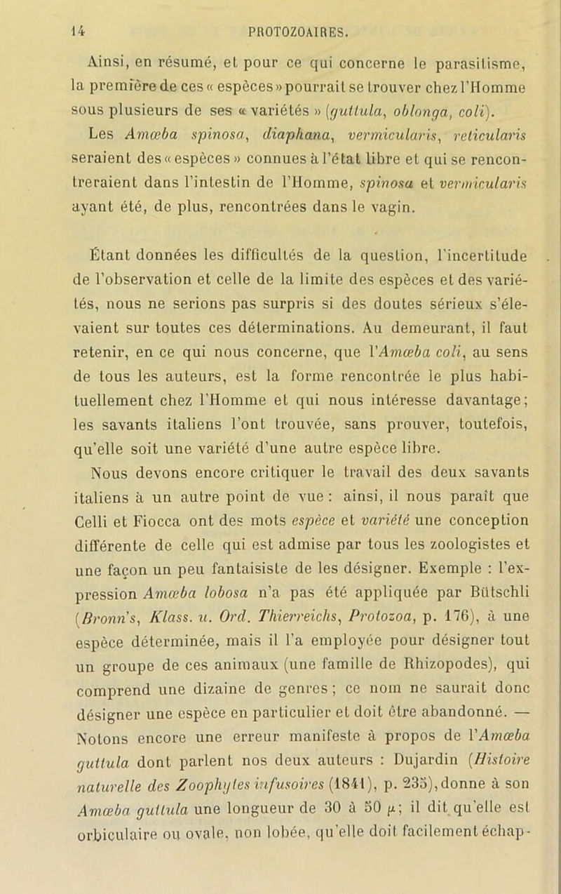 Ainsi, en résumé, el pour ce qui concerne le parasitisme, la première de ces« espèces» pourrait se trouver chez l’Homme sous plusieurs de ses « variétés » [gutlula, oblonga, colt). Les Amœba spinosa, diaphana, vermicularis, relicularis seraient des« espèces » connues à l’état libre et qui se rencon- treraient dans l’intestin de l’Homme, spinosa et vermicularis ayant été, de plus, rencontrées dans le vagin. Étant données les difficultés de la question, l’incertitude de l’observation et celle de la limite des espèces et des varié- tés, nous ne serions pas surpris si des doutes sérieux s’éle- vaient sur toutes ces déterminations. Au demeurant, il faut retenir, en ce qui nous concerne, que VAmœba coli, au sens de tous les auteurs, est la forme rencontrée le plus habi- tuellement chez l'Homme et qui nous intéresse davantage; les savants italiens l’ont trouvée, sans prouver, toutefois, qu’elle soit une variété d’une autre espèce libre. Nous devons encore critiquer le travail des deux savants italiens à un autre point de vue : ainsi, il nous paraît que Celli et Fiocca ont des mots espèce et variété une conception différente de celle qui est admise par tous les zoologistes et une façon un peu fantaisiste de les désigner. Exemple : l’ex- pression Amœba lobosa n’a pas été appliquée par Bütschli [Broun's, Klass. u. Or cl. Thierreichs, Prolozoa, p. 176), à une espèce déterminée, mais il l’a employée pour désigner tout un groupe de ces animaux (une famille de Rhizopodes), qui comprend une dizaine de genres ; ce nom ne saurait donc désigner une espèce en particulier et doit être abandonné. — Notons encore une erreur manifeste à propos de Y Amœba gutlula dont parlent nos deux auteurs : Dujardin (Histoire naturelle des Zoophgtes infusoires (1841), p. 235), donne à son Amœba gutlula une longueur de 30 à 50 p; il dit quelle est orbiculaire ou ovale, non lobée, qu’elle doit facilement échap-