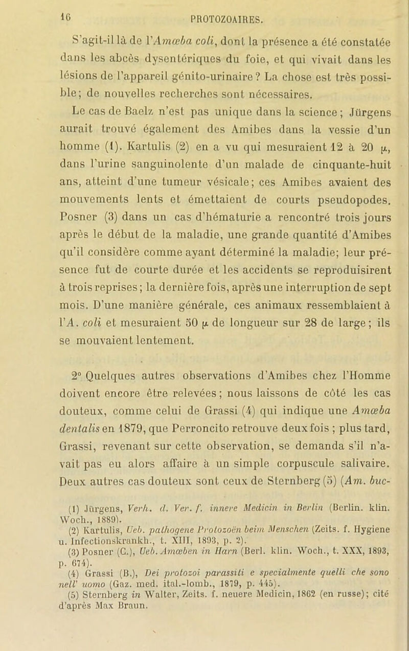 S’agil-il là de YAmœba coti, dnnl la présence a été constatée dans les abcès dysentériques du foie, et qui vivait dans les lésions de l’appareil génito-urinaire? La chose est très possi- ble; do nouvelles recherches sont nécessaires. Le cas de Baelz n’est pas unique dans la science ; Jürgens aurait trouvé également des Amibes dans la vessie d’un homme (1). Kartulis (2) en a vu qui mesuraient 12 à 20 p, dans l’urine sanguinolente d’un malade de cinquante-huit ans, atteint d'une tumeur vésicale; ces Amibes avaient des mouvements lents et émettaient de courts pseudopodes. Posner (3) dans un cas d’hématurie a rencontré trois jours après le début de la maladie, une grande quantité d’Amibes qu'il considère comme ayant déterminé la maladie; leur pré- sence fut de courte durée et les accidents se reproduisirent à trois reprises ; la dernière fois, après une interruption de sept mois. D’une manière générale, ces animaux ressemblaient à l’A. coli et mesuraient 30 p de longueur sur 28 de large; ils se mouvaient lentement. 2° Quelques autres observations d’Amibes chez l’Homme doivent encore être relevées ; nous laissons de côté les cas douteux, comme celui de Grassi (4) qui indique une Amœba dentalisen 1879, que Perroncito retrouve deux fois; plus tard, Grassi, revenant sur cette observation, se demanda s’il n’a- vait pas eu alors affaire à un simple corpuscule salivaire. Deux autres cas douteux sont ceux de Sternberg (5) (Am. buc- (1) Ji'trgens, Verk. d. Ver. f. innere Medicin in Berlin (Berlin, klin. Wocli., 18891. (2) Kartulis, Ueb. pathogène Prolozoën beim Menschen (Zeits. f. Hygiene u. Infectionskrankh., t. XIII, 1893, ]). 2). (3) Posner (C.), Ueb. Amœben in Harn (Berl. klin. Woch., t. XXX, 1893, p. 674). (4) Grassi (B.), Dei protosoi parassiti e specialmente quelli che sono nell' uomo (Gaz. med. ital.-lomb., 1879, p. 445). (5) Sternberg in Walter, Zeits. f. neuere Medicin, 18G2 (en russe); cité d’après Max Braun.