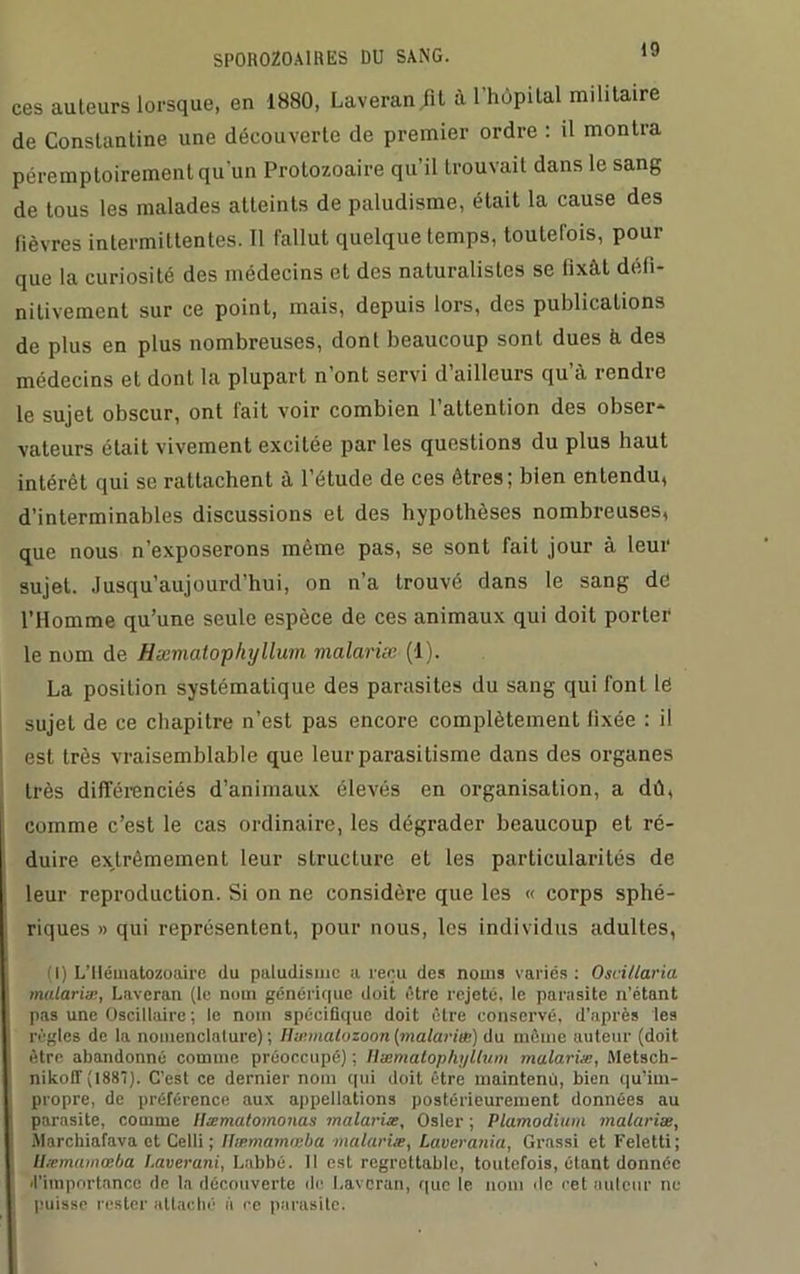 ces auteurs lorsque, en 1880, Laveran fit à l’hôpital militaire de Constantine une découverte de premier ordre : il montra péremptoirement qu’un Protozoaire qu’il trouvait dans le sang de tous les malades atteints de paludisme, était la cause des fièvres intermittentes. Il fallut quelque temps, toutefois, pour que la curiosité des médecins et des naturalistes se fixât défi- nitivement sur ce point, mais, depuis lors, des publications de plus en plus nombreuses, dont beaucoup sont dues b des médecins et dont la plupart n’ont servi d’ailleurs qu’à rendre le sujet obscur, ont fait voir combien l’attention des obser- vateurs était vivement excitée par les questions du plus haut intérêt qui se rattachent à l’étude de ces êtres; bien entendu, d’interminables discussions et des hypothèses nombreuses, que nous n’exposerons même pas, se sont fait jour à leur sujet. Jusqu’aujourd’hui, on n’a trouvé dans le sang dé l’Homme qu’une seule espèce de ces animaux qui doit porter le nom de Hiemalophylluin malariæ (1). La position systématique des parasites du sang qui font lé sujet de ce chapitre n’est pas encore complètement fixée : il est très vraisemblable que leur parasitisme dans des organes très différenciés d’animaux élevés en organisation, a dû, comme c’est le cas ordinaire, les dégrader beaucoup et ré- duire extrêmement leur structure et les particularités de leur reproduction. Si on ne considère que les « corps sphé- riques » qui représentent, pour nous, les individus adultes, (I) L’Ilématozoaire du paludisme a reçu des noms variés : Oscillaria malaria;, Laveran (le nom générique doit être rejeté, le parasite n’étant pas une Oscillaire ; le nom spécifique doit être conservé, d’après les règles de la nomenclature); Ilæmatozoon{malarias) du même auteur (doit être abandonné comme préoccupé) ; Uæmatophyllum malariæ, Metsch- nikoff (1887). C’est ce dernier nom qui doit être maintenu, bien qu’im- propre, de préférence aux appellations postérieurement données au parasite, comme llæmatomouas malariæ, Osler ; Plamodium malariæ, Morchiafava et Celli ; Ilæmamœba malariæ, Laverania, Grassi et Feletti ; llæmamœba t.averani, Labbé. Il est regrettable, toutefois, étant donnée «l’importance de la découverte de Laveran, que le nom de cet auteur ne puisse rester attaché à ce parasite.