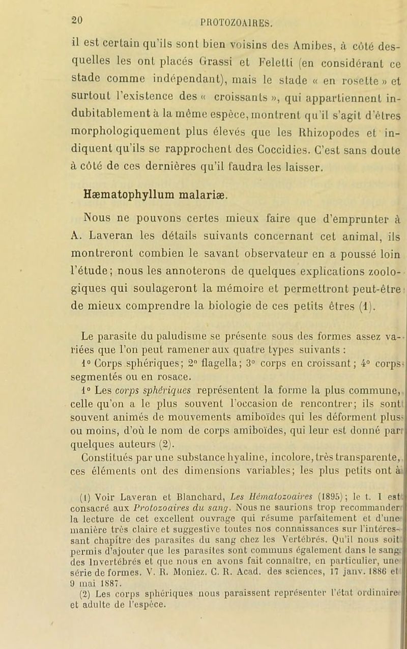 il est certain qu’ils sont bien voisins des Amibes, à côté des- quelles les ont placés Grassi et Feletti (en considérant ce stade comme indépendant), mais le stade « en rosette» et surtout l’existence des « croissants », qui appartiennent in- dubitablement à la même espèce, montrent qu'il s’agit d’êtres morphologiquement plus élevés que les Rhizopodes et in- diquent qu’ils se rapprochent des Coccidies. C’est sans doute à côté de ces dernières qu’il faudra les laisser. Hæmatophyllum malariæ. Nous ne pouvons certes mieux faire que d’emprunter à A. Laveran les détails suivants concernant cet animal, ils montreront combien le savant observateur en a poussé loin l’étude; nous les annoterons de quelques explications zoolo- giques qui soulageront la mémoire et permettront peut-être de mieux comprendre la biologie de ces petits êtres (1). Le parasite du paludisme se présente sous des formes assez va- riées que l’on peut ramener aux quatre types suivants : 1° Corps sphériques; 2° flagella; 3° corps en croissant; 4° corps- segmenLés ou en rosace. 1° Les corps sphériques représentent la forme la plus commune, celle qu’on a le plus souvent l’occasion de rencontrer; ils sont souvent animés de mouvements amiboïdes qui les déforment plus- ou moins, d’où le nom de corps amiboïdes, qui leur est donné parr quelques auteurs (2). Constitués par une substance hyaline, incolore, très transparente, ces éléments ont des dimensions variables; les plus petits ont à j (1) Voir Laveran et Blanchard, Les Hématozoaires (1895); le t. I est I consacré aux Protozoaires du sang. Nous ne saurions trop recommander! la lecture de cet excellent ouvrage qui résume parfaitement et d’une manière très claire et suggestive toutes nos connaissances sur l’intéres- sant chapitre des parasites du sang chez les Vertébrés. Qu’il nous soit permis d’ajouter que les parasites sont communs également dans le sang, des Invertébrés et que nous en avons fait connaître, en particulier, une série de formes. V. R. Moniez. C. R. Acad, des sciences, 17 janv. 1886 et 9 mai 1887. (2) Les corps sphériques nous paraissent représenter l'état ordinaire et adulte de l’espèce.