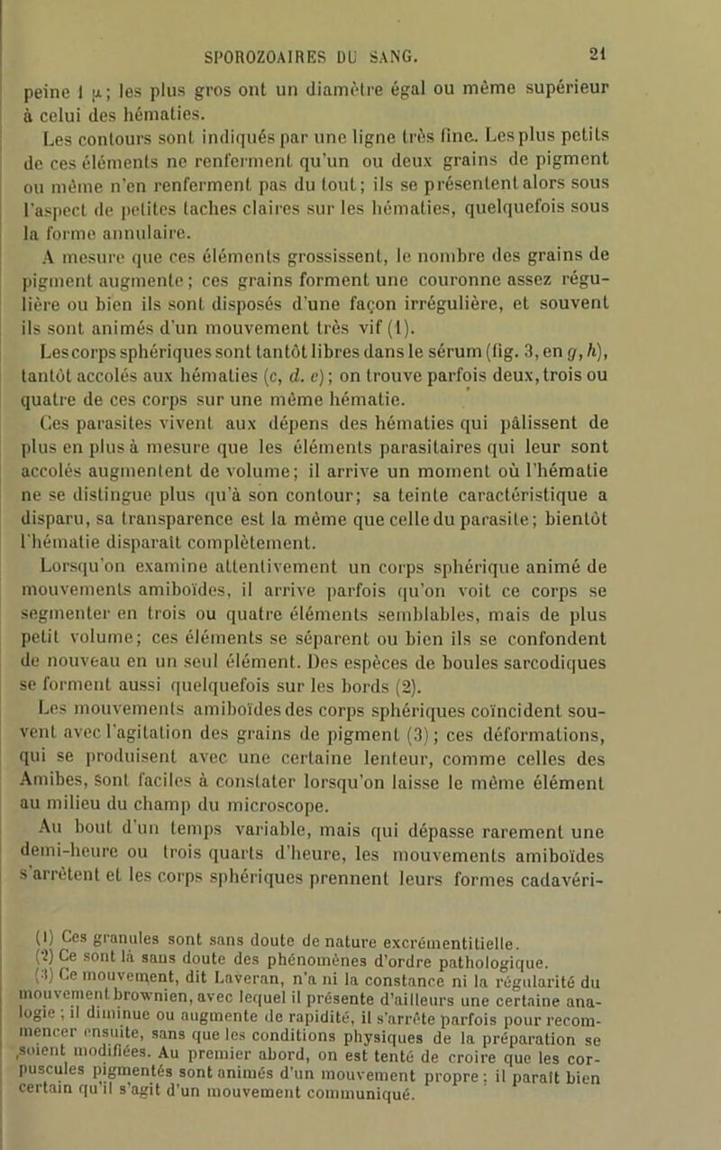 peine 1 p; les plus gros ont un diamètre égal ou même supérieur à celui des hématies. Les contours sont indiqués par une ligne très fine. Les plus petits de ces éléments ne renferment qu’un ou deux grains de pigment ou même n’en renferment pas du tout; ils se présentent alors sous l’aspect de pelitcs taches claires sur les hématies, quelquefois sous la forme annulaire. A mesure que ces éléments grossissent, le nombre des grains de pigment augmente ; ces grains forment une couronne assez régu- lière ou bien ils sont disposés d’une façon irrégulière, et souvent ils sont animés d’un mouvement très vif (1). Lescorps sphériques sont tantôt libres dans le sérum (fig. 3, en g, h), tantôt accolés aux hématies (c, d. c) ; on trouve parfois deux, trois ou quatre de ces corps sur une même hématie. Ces parasites vivent aux dépens des hématies qui pâlissent de plus en plus à mesure que les éléments parasitaires qui leur sont accolés augmentent de volume; il arrive un moment où l’hématie ne se distingue plus qu’à son contour; sa teinte caractéristique a disparu, sa transparence est la même que celle du parasite; bientôt l'hématie disparait complètement. Lorsqu’on examine attentivement un corps sphérique animé de mouvements amiboïdes, il arrive parfois qu’on voit ce corps se segmenter en trois ou quatre éléments semblables, mais de plus petit volume; ces éléments se séparent ou bien ils se confondent de nouveau en un seul élément. Des espèces de boules sarcodiques se forment aussi quelquefois sur les bords (2). Les mouvements amiboïdes des corps sphériques coïncident sou- vent avec l’agitation des grains de pigment (3); ces déformations, qui se produisent avec une certaine lenteur, comme celles des Amibes, Sont faciles à constater lorsqu'on laisse le même élément au milieu du champ du microscope. Au bout d un temps variable, mais qui dépasse rarement une demi-heure ou trois quarts d’heure, les mouvements amiboïdes s arrêtent et les corps sphériques prennent leurs formes cadavéri- (l) Ces granules sont sans doute dénaturé excrémentitielle. (t) Ce sont là saus doute des phénomènes d’ordre pathologique. , Ce mouvement, dit Laveran, n’a ni la constance ni la régularité du mouvement brownien, avec lequel il présente d’ailleurs une certaine ana- logie , il diminue ou augmente de rapidité, il s’arrête parfois pour recom- mencer ensuite, sans que les conditions physiques de la préparation se ,soient modifiées. Au premier abord, on est tenté de croire que les cor- puscules pigmentés sont animés d'un mouvement propre: il parait bien certain qu il s’agit d’un mouvement communiqué.