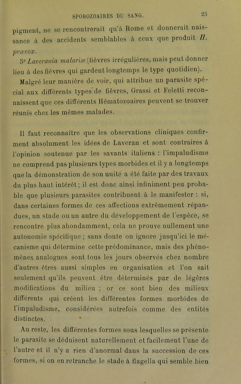 pigment, ne se rencontrerait qu’à Rome et donnerait nais- sance à des accidents semblables à ceux que produit fl. præcox. 5° Laverania malariæ (lièvres irrégulières, mais peut donner lieu à des fièvres qui gardent longtemps le type quotidien). Malgré leur manière de voir, qui attribue un parasite spé- cial aux différents types de fièvres, Grassi et Feletti recon- naissent que ces différents Hématozoaires peuvent se trouver réunis chez les mêmes malades. 11 faut reconnaître que les observations cliniques confir- ment absolument les idées de Laveran et sont contraires à l’opinion soutenue par les savants italiens : l’impaludisme ne comprend pas plusieurs types morbides et il y a longtemps que la démonstration de son unité a été faite par des travaux du plus haut intérêt; il est donc ainsi infiniment peu proba- ble que plusieurs parasites contribuent à le manifester : si, dans certaines formes de ces affections extrêmement répan- dues, un stade ou un autre du développement de l'espèce, se rencontre plus abondamment, cela ne prouve nullement une autonomie spécifique ; sans doute on ignore jusqu’ici le mé- canisme qui détermine celle prédominance, mais des phéno- mènes. analogues sont tous les jours observés chez nombre d’autres êtres aussi simples en organisation et l’on sait seulement qu’ils peuvent être déterminés par de légères modifications du milieu ; or ce sont bien des milieux différents qui créent les différentes formes morbides de l'impaludisme, considérées autrefois comme des entités distinctes. * Au reste, les différentes formes sous lesquelles se présente le parasite se déduisent naturellement et facilement l’une de l’autre et il n’y a rien d’anormal dans la succession de ces formes, si on en retranche le stade à fiagella qui semble bien
