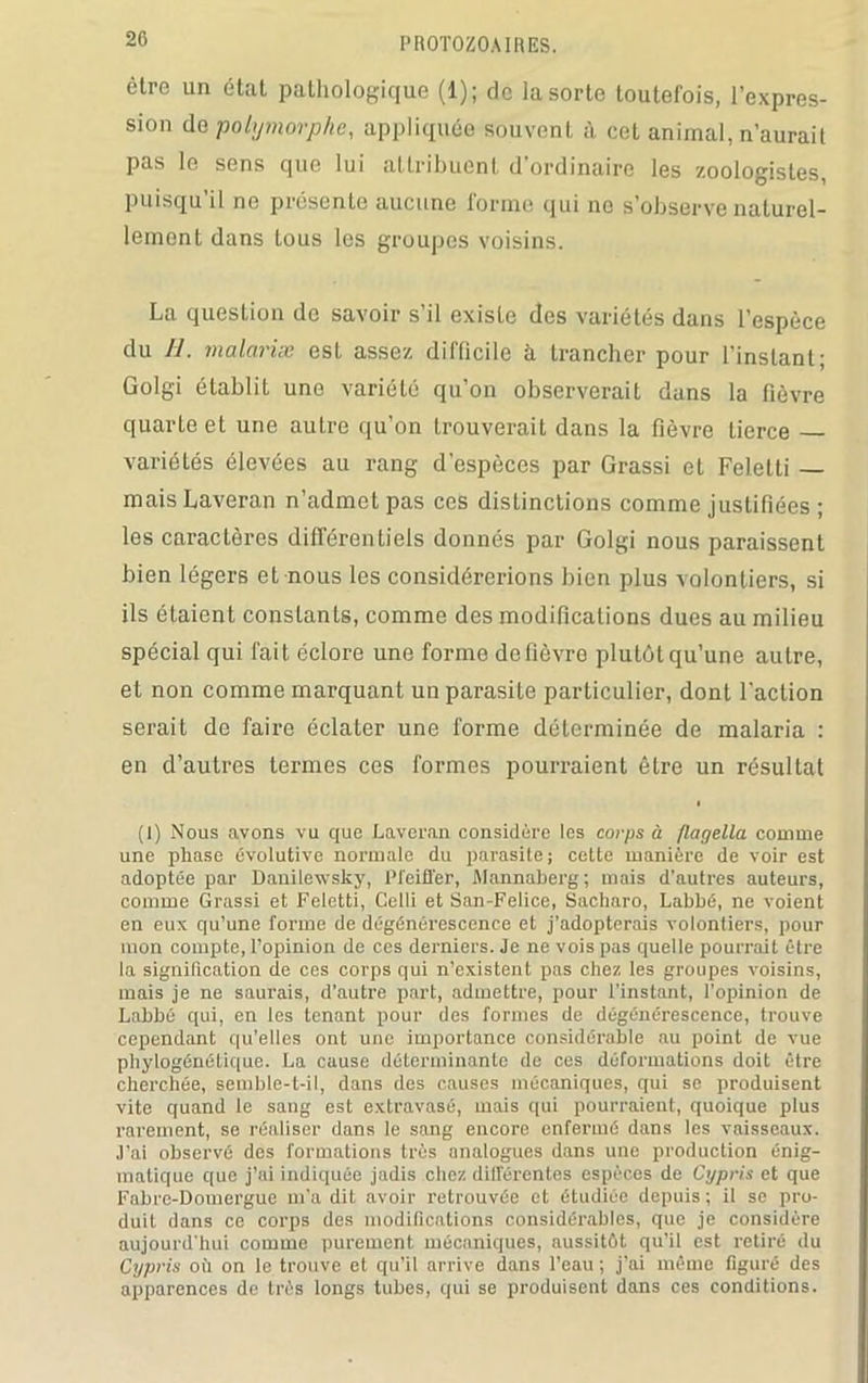 être un état pathologique (1); de la sorte toutefois, l’expres- sion de polymorphe, appliquée souvent à cet animal, n’aurail pas le sens que lui attribuent d’ordinaire les zoologistes, puisqu’il no présente aucune forme qui no s’observe naturel- lement dans tous les groupes voisins. La question de savoir s’il existe des variétés dans l’espèce du U. malariæ est assez difficile à trancher pour l’instant; Golgi établit une variété qu’on observerait dans la fièvre quarte et une autre qu’on trouverait dans la fièvre tierce variétés élevées au rang d’espèces par Grassi et Feletti — maisLaveran n’admet pas ces distinctions comme justifiées ; les caractères différentiels donnés par Golgi nous paraissent bien légers et nous les considérerions bien plus volontiers, si ils étaient constants, comme des modifications dues au milieu spécial qui fait éclore une forme do fièvre plutôt qu’une autre, et non comme marquant un parasite particulier, dont l'action serait de faire éclater une forme déterminée de malaria : en d’autres termes ces formes pourraient être un résultat i (I) Nous avons vu que Lavcran considère les corps à flagella comme une phase évolutive normale du parasite; cette manière de voir est adoptée par Danilewsky, Pfeiffer, iMannaberg ; mais d’autres auteurs, comme Grassi et Feletti, Celli et San-Felice, Sacharo, Labbé, ne voient en eux qu’une forme de dégénérescence et j’adopterais volontiers, pour mon compte, l’opinion de ces derniers. Je ne vois pas quelle pourrait être la signification de ces corps qui n’existent pas chez les groupes voisins, mais je ne saurais, d’autre part, admettre, pour l'instant, l’opinion de Labbé qui, en les tenant pour des formes de dégénérescence, trouve cependant qu’elles ont une importance considérable au point de vue phylogénétique. La cause déterminante de ces déformations doit être cherchée, semble-t-il, dans des causes mécaniques, qui se produisent vite quand le sang est extravasé, mais qui pourraient, quoique plus rarement, se réaliser dans le sang encore enfermé dans les vaisseaux. J’ai observé des formations très analogues dans une production énig- matique que j’ai indiquée jadis chez différentes espèces de Cypris et que Fabre-Domergue m’a dit avoir retrouvée et étudiée depuis; il se pro- duit dans ce corps des modifications considérables, que je considère aujourd'hui comme purement, mécaniques, aussitôt qu’il est retiré du Cypris où on le trouve et qu’il arrive dans l’eau ; j’ai même figuré des apparences de très longs tubes, qui se produisent dans ces conditions.