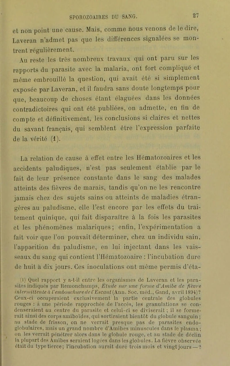 et non point une cause. Mais, comme nous venons de le dire, Laverait n’admet pas que les différences signalées se mon- trent régulièrement. Au reste les très nombreux travaux qui ont paru sur les rapports du parasite avec la malaria, ont fort compliqué et même embrouillé la question, qui avait été si simplement exposée par Laveran, et il faudra sans doute longtemps pour que, beaucoup de choses étant élaguées dans les données contradictoires qui ont été publiées, on admette, en fin de compte et définitivement, les conclusions si claires et nettes du savant français, qui semblent être l’expression parfaite de la vérité (1). La relation de cause à effet entre les Hématozoaires et les accidents paludiques, n’est pas seulement établie par le fait de leur présence constante dans le sang des malades atteints des fièvres de marais, tandis qu’on ne les rencontre jamais chez des sujets sains ou atteints de maladies étran- gères au paludisme, elle l’est encore par les effets du trai- tement quinique, qui fait disparaître à la fois les parasites elles phénomènes malariques; enfin, l’expérimentation a fait voir que l’on pouvait déterminer, chez un individu sain, l’apparition du paludisme, en lui injectant dans les vais- seaux du sang qui contient l’Hématozoaire : l’incubation dure de huit à dix jours. Ces inoculations ont même permis d’éta- (l) Quel rapport y a-t-il entre les organismes de Laveran et les para- sites indiqués par Hemonchamps, Étude sur une /'urine d’Amibe de fièvre intermittente à t’emboilchurede l'Escaut (Ann. Soc. méd., Gand, avril 1894)'? Ceux-ci occuperaient exclusivement la partie centrale des globules rouges : à une période rapprochée de l’accès, les granulations se con- denseraient au centre du parasite et celui-ci se diviserait ; il se forme- rait ainsi des corps amiboïdes, qui sortiraient bientôt du globule sanguin ; au stade de frisson, on ne verrait presque pas de parasites endo- globulaires, mais un grand nombre d’Amibes minuscules dans le plasma; on les verrait pénétrer alors dans le globule rouge, et au stade de déclin la plupart des Amibes seraient logées dans les globules. La fièvre observée étaitdu type tierce; l’incubation aurait duré trois mois et vingt jours — ?