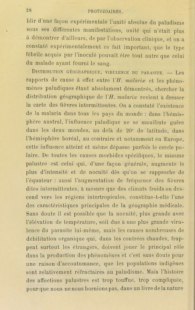 blir d'une façon expérimentale l’unité absolue du paludisme sous ses différentes manifestations, unité qui n’était plus à démontrer d’ailleurs, de par l’observation clinique, et on a constaté expérimentalement ce fait important, que le type fébrile acquis par 1 inoculé pouvait être tout autre que celui du malade ayant fourni le sang. Distribution géographique, virulence nu parasite. — Les rapports de cause à effet entre VH. malariæ et les phéno- mènes paludiques étant absolument démontrés, chercher la distribution géographique de 177. malariæ revient à dresser la carte des fièvres intermittentes. On a constaté l’existence de la malaria dans tous les pays du monde : dans l'hémis- phère austral, l’influence paludique ne se manifeste guère dans les deux mondes, au delà de 20° de latitude, dans l’hémisphère boréal, au contraire et notamment en Europe, cette influence atteint et même dépasse parfois le cercle po- laire. De toutes les causes morbides spécifiques, le miasme palustre est celui qui, d’une façon générale, augmente le plus d’intensité et de nocuité dès qu’on se rapproche de l’équateur : aussi l’augmentation de fréquence des fièvres dites intermittentes, à mesure que des climats froids on des- cend vers les régions intertropicales, constitue-t-elle l’une des caractéristiques principales de la géographie médicale. Sans doute il est possible que la nocuité, plus grande avec l’élévation de température, soit due à une plus grande viru- lence du parasite lui-même, mais les causes nombreuses de débiliLation organique qui, dans les contrées chaudes, frap- pent surtout les étrangers, doivent jouer le principal rôle dans la production des phénomènes et c’est sans doute pour une raison d’accoutumance, que les populations indigènes sont relativement réfractaires au paludisme. Mais l’histoire des affections palustres est trop touffue, trop compliquée, pour que nous ne nous bornions pas, dans un livre de la nature