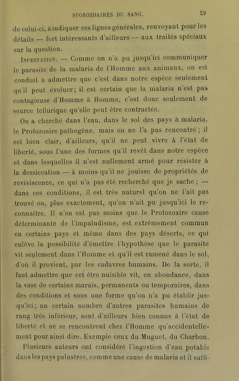 de celui-ci, à indiquer ces lignes générales, renvoyant pour les détails fort intéressants d’ailleurs — aux Iraités spéciaux sur la question. Infestation. — Comme on n’a pu jusqu’ici communiquer le parasite de la malaria de l’Homme aux animaux, on est conduit à admettre que c'est dans noire espèce seulement qu'il peut évoluer; il est certain que la malaria n’est pas contagieuse d’Homme à Homme, c’est donc seulement de source tellurique qu’elle peut être contractée. On a cherché dans l’eau, dans le sol des pays à malaria, le Protozoaire palhogène, mais on ne l’a pas rencontré ; il est bien clair, d'ailleurs, qu’il ne peut vivre à l’état de liberté, sous l’une des formes qu’il revêt dans notre espèce et dans lesquelles il n’est nullement armé pour résister à la dessiccation — à moins qu’il ne jouisse de propriétés de reviviscence, ce qui n’a pas été recherché que je sache ; — dans ces conditions, il est très naturel qu’on ne l’ait pas trouvé ou, plus exactement, qu’on n’ait pu jusqu’ici le re- connaître. Il n’en est pas moins que le Protozoaire cause déterminante de l’impaludisme, est extrêmement commun en certains pays et même dans des pays déserts, ce qui enlève la possibilité d’émetlre l’hypothèse que le parasite vit seulement dans l’Homme et qu’il est ramené dans le sol, d’où il provient, par les cadavres humains. De la sorte, il faut admettre que cet être nuisible vit, en abondance, dans la vase de certains marais, permanents ou temporaires, dans des conditions et sous une forme qu’on n’a pu établir jus- qu’ici; un certain nombre d’autres parasites humains de rang très inférieur, sont d’ailleurs bien connus à l’état de liberté et ne se rencontrent chez l’Homme qu’accidcntelle- ment pour ainsi dire. Exemple ceux du Muguet, du Charbon. Plusieurs auteurs ont considéré l’ingestion d’eau potable danslespavs palustres, comme une cause de malaria et il sulli-