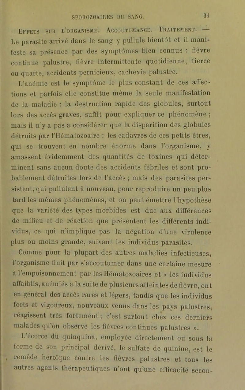 SPOIIOZOAI IlliS DU SANG. 3! Effets sur l’organisme. Accoutumance. Traitement. — Le parasite arrivé dans le sang y pullule bientôt et il mani- feste sa présence par des symptômes bien connus : fièvre continue palustre, fièvre intermittente quotidienne, tierce ou quarte, accidents pernicieux, cachexie palustre. L’anémie est le symptôme le plus constant de ces affec- tions et parfois elle constitue même la seule manifestation de la maladie : la destruction rapide des globules, surtout lors des accès graves, suffit pour expliquer ce phénomène; mais il n’y a pas à considérer que la disparition des globules détruits par l’Hématozoaire : les cadavres de ces petits êtres, qui se trouvent en nombre énorme dans l’organisme, y amassent évidemment des quantités de toxines qui déter- minent sans aucun doute des accidents fébriles et sont pro- bablement détruites lors de l’accès; mais des parasites per- sistent, qui pullulent à nouveau, pour reproduire un peu plus tard les mêmes phénomènes, et on peut émettre l'hypothèse que la variété des types morbides est due aux différences de milieu et de réaction que présentent les différents indi- vidus, ce qui n’implique pas la négation d’une virulence plus ou moins grande, suivanl les individus parasites. Comme pour la plupart des autres maladies infectieuses, l’organisme finit par s’accoutumer dans une certaine mesure à l’empoisonnement par les Hématozoaires et « les individus affaiblis, anémiés h la suite de plusieurs atteintes de fièvre, ont en général des accès rares et légers, tandis que les individus forts et vigoureux, nouveaux venus dans les pays palustres, réagissent très fortement; c’est surtout chez ces derniers malades qü on observe les fièvres continues palustres ». L’écorce du quinquina, employée directement ou sous la forme de son principal dérivé, le sulfate de quinine, est le , remède héroïque Contre les fièvres palustres et tous les autres agents thérapeutiques n’ont qu’une efficacité secon-