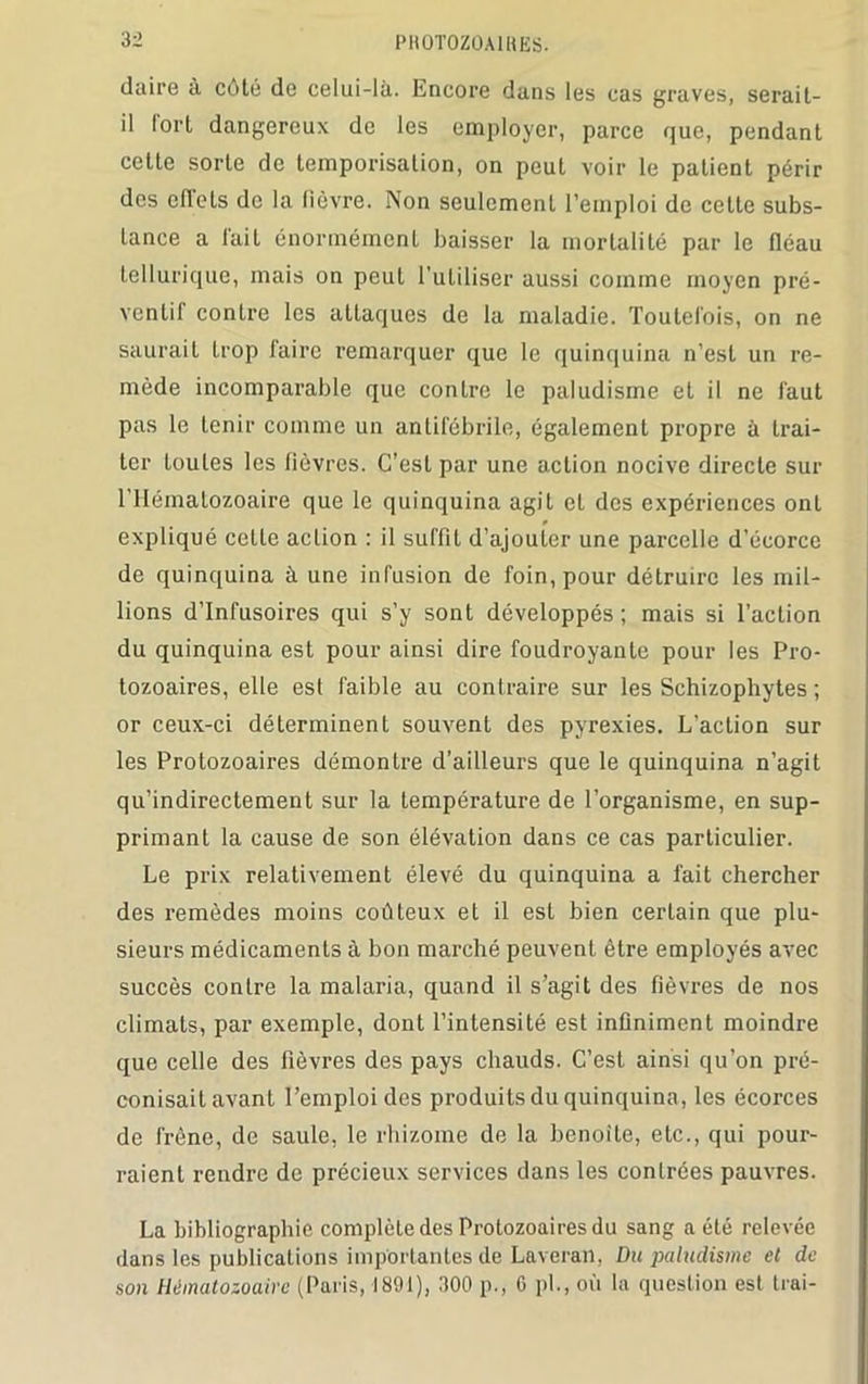 PH0T0Z0A1RES. claire à côté de celui-là. Encore dans les cas graves, serait- il lort dangereux de les employer, parce que, pendant cette sorte de temporisation, on peut voir le patient périr des eftets de la lièvre. Non seulement l’emploi de celte subs- tance a lait énormément baisser la mortalité par le fléau tellurique, mais on peut l’utiliser aussi comme moyen pré- ventif conLre les attaques de la maladie. Toutefois, on ne saurait trop faire remarquer que le quinquina n’est un re- mède incomparable que contre le paludisme et il ne faut pas le tenir comme un antifébrile, également propre à trai- ter Loules les fièvres. C’est par une action nocive directe sur l’Hématozoaire que le quinquina agit et des expériences ont * expliqué celle action : il suffit d’ajouter une parcelle d’écorce de quinquina à une infusion de foin, pour détruire les mil- lions d’infusoires qui s’y sont développés; mais si l’action du quinquina est pour ainsi dire foudroyante pour les Pro- tozoaires, elle est faible au contraire sur les Schizophytes ; or ceux-ci déterminent souvent des pyrexies. L’action sur les Protozoaires démontre d’ailleurs que le quinquina n’agit qu’indirectement sur la température de l’organisme, en sup- primant la cause de son élévation dans ce cas particulier. Le prix relativement élevé du quinquina a fait chercher des remèdes moins coûteux et il est bien certain que plu- sieurs médicaments à bon marché peuvent être employés avec succès contre la malaria, quand il s’agit des fièvres de nos climats, par exemple, dont l’intensité est infiniment moindre que celle des fièvres des pays chauds. C’est ainsi qu’on pré- conisait avant l’emploi des produits du quinquina, les écorces de frêne, de saule, le rhizome de la benoîte, etc., qui pour- raient rendre de précieux services dans les contrées pauvres. La bibliographie complète des Protozoaires du sang a été relevée dans les publications importantes de Laveran, Du paludisme et de son Hématozoaire (Paris, 1891), 300 p., 6 pl., où la question est Irai-