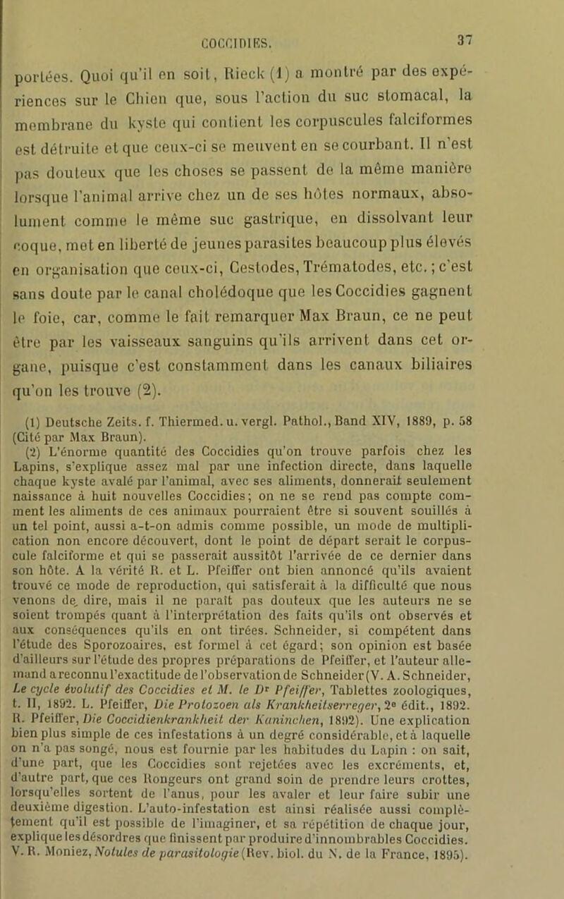 coca ni rs. portées. Quoi qu’il en soit, liieck (1) n montré par des expé- riences sur le Ch ion que, sous 1 action du suc stomacal, la membrane du kyste qui contient les corpuscules falcilormes est détruite et que ceux-ci se meuvent en se courbant. Il n’est pas douteux que les choses se passent de la môme manière lorsque l’animal arrive chez un de ses lnites normaux, abso- lument comme le môme suc gastrique, en dissolvant leur coque, met en liberté de jeunes parasites beaucoup plus élevés en organisation que ceux-ci, Cestodes, Trématodes, etc. ; c’est sans doute par le canal cholédoque que lesCoccidies gagnent le foie, car, comme le fait remarquer Max Braun, ce ne peut être par les vaisseaux sanguins qu'ils arrivent dans cet or- gane, puisque c’est constamment dans les canaux biliaires qu'on les trouve (2). (1) Deutsche Zeits. f. Thiermed. u. vergl. Pathol., Band XIV, 1889, p. 58 (Cité par Max Braun). (2) L’énoruie quantité des Coccidies qu’on trouve parfois chez les Lapins, s’explique assez mal par une infection directe, dans laquelle chaque kyste avalé par l’animal, avec ses aliments, donnerait seulement naissance à huit nouvelles Coccidies ; on ne se rend pas compte com- ment les aliments de ces animaux pourraient être si souvent souillés à un tel point, aussi a-t-on admis comme possible, un mode de multipli- cation non encore découvert, dont le point de départ serait le corpus- cule falciforme et qui se passerait aussitôt l’arrivée de ce dernier dans son hôte. A la vérité R. et L. Pfeiffer ont bien annoncé qu’ils avaient trouvé ce mode de reproduction, qui satisferait à la difficulté que nous venons de, dire, mais il ne paraît pas douteux que les auteurs ne se soient trompés quant à l’interprétation des faits qu’ils ont observés et aux conséquences qu’ils en ont tirées. Schneider, si compétent dans l’étude des Sporozoaires, est formel à cet égard; son opinion est basée d’ailleurs sur l’étude des propres préparations de Pfeiffer, et l’auteur alle- mand areconnu l’exactitude de l’observation de Schneider(V. A. Schneider, Le cycle évolutif des Coccidies et M. te Ur Pfeiffer, Tablettes zoologiques, t. Il, 1892. L. Pfeiffer, Die Prolozoen uls Krankheitserreger,2° édit., 1892. H. Pfeiffer, Die Coccidienkrankheit der Kaninchen, 1892). Une explication bien plus simple de ces infestations à un degré considérable, et à laquelle on n’a pas songé, nous est fournie par les habitudes du Lapin : on sait, d'une part, que les Coccidies sont rejetées avec les excréments, et, d’autre part, que ces llongeurs ont grand soin de prendre leurs crottes, lorsqu’elles sortent de l’anus, pour les avaler et leur faire subir une deuxième digestion. L’auto-infestation est ainsi réalisée aussi complè- tement qu il est possible de l’imaginer, et sa répétition de chaque jour, explique lesdésorclres que finissent par produire d’innombrables Coccidies. V. U. Moniez, Notules de parasitologie (Rev. biol. du N, de la France, 1895).