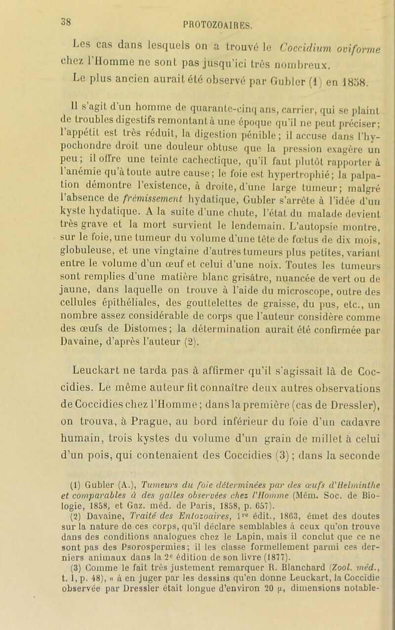 Les cas dans lesquels on a trouvé le Coccidium oviforme chez l’Homme ne sont pas jusqu’ici très nombreux. Le plus ancien aurait été observé par Guider (1) en 1838. Il s agit d un homme de quarante-cinq ans, carrier, qui se plaint de troubles digestifs remontant à une époque qu’il ne peut préciser: 1 appétit est très réduit, la digesLion pénible; il accuse dans l’hy- pochondre droit une douleur obtuse que la pression exagère un peu, il ollic une teinte cachectique, qu il faut plutôt rapporter à 1 anémie qu à toute autre cause; le foie est hypertrophié; la palpa- tion démontre l’existence, à droite, d’une large tumeur; malgré l’absence de frémissement hydatique, Guider s’arrête à l'idée d’un kyste hydatique. A la suite d’une chute, l’état du malade devient très grave et la mort survient le lendemain. L’autopsie montre, sur le foie, une tumeur du volume d’une tète de fœtus de dix mois, globuleuse, et une vingtaine d’autres tumeurs plus petites, variant entre le volume d’un œuf et celui d’une noix. Toutes les tumeurs sonL remplies d’une matière blanc grisâtre, nuancée de vert ou de jaune, dans laquelle on trouve à l’aide du microscope, outre des cellules épithéliales, des gouttelettes de graisse, du pus, etc., un nombre assez considérable de corps que l’auteur considère comme des œufs de Distomes ; la détermination aurait été confirmée par Davaine, d’après l’auteur (2). Leuekart ne tarda pas à affirmer qu’il s’agissait là de Coc- cidies. Le même auteur fit connaître deux autres observations de Coccidieschez l’Homme; dans la première (cas de Dressler), on trouva, à Prague, au bord inférieur du foie d’un cadavre humain, trois kystes du volume d’un grain de millet à celui d’un pois, qui contenaient des Coccidies (3) ; dans la seconde (1) Gubler (A.), Tumeurs du foie déterminées par des oeufs d'Helminthe et comparables à des galles observées chez /'Homme (Mém. Soc. de Bio- logie, 1858, et Gaz. méd. de Paris, 1858, p. G57). (2) Davaine, Traité des Entozoaires, l'e édit., 18G3, émet des doutes sur la nature do ces corps, qu’il déclare semblables à ceux qu’on trouve dans des conditions analogues chez le Lapin, mais il conclut que ce ne sont pas des Psorospermies; il les classe formellement parmi ces der- niers animaux dans la 2° édition de sou livre (1877). (3) Comme le fait très justement remarquer R. Blanchard (Zool. méd., t. 1, p. 48), « à en juger par les dessins qu’en donne Leuekart, la Coccidie observée par Dressler était longue d’environ 20 p., dimensions notable-