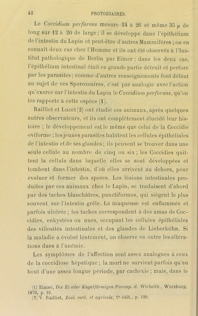 Le Coccidium perforons mesure 24 â 2G et môme 35 p de long sur 12 à 20 de large; il se développe dans l’épithélium de l’intestin du Lapin et peut-être d’autres Mammifères ; on en connaît deux cas chez. l’Homme et ils ont été observés à l’Ins- titut pathologique de Berlin par Eimer : dans les deux cas. 1 épithélium intestinal était en grande partie détruit et perforé par les parasites; comme d’autres renseignements font défaut au sujet de ces Sporozoaires, c’est par analogie avec l’action qu’exerce sur l’intestin du Lapin le Coccidium perforons, qu'on les rapporte à cette espèce (1). Railliet et Lucet(2) ont étudié ces animaux, après quelques autres observateurs, et ils ont complètement élucidé leur his- toire ; le développement est le même que celui de la Coccidie oviforme ; les jeunes parasites habitent les cellules épithéliales de l’intestin et de ses glandes; ils peuvent se trouver dans une seule cellule au nombre de cinq ou six ; les Coccidies quit- tent la cellule dans laquelle elles se sont développées et tombent dans l’intestin, d’où elles arrivent au dehors, pour évoluer et former des spores. Les lésions intestinales pro- duites par ces animaux chez le Lapin, se traduisent d’abord par des taches blanchâtres, punctiformes, qui siègent le plus souvent sur l’intestin grêle. La muqueuse est enflammée et parfois ulcérée ; les taches correspondent à des amas de Coc- cidies, enkystées ou nues, occupant les cellules épithéliales des villosités intestinales et des glandes de Lieberkühn. Si la maladie a évolué lentement, on observe en outre les altéra- tions dues à l’anémie. Les symptômes de l’affection sont assez analogues à ceux de la coccidiose hépatique; la mort ne survient parfois qu'au bout d’une assez longue période, par cachexie ; mais, dans le (1) Eiirier, Die Ei oder KugelfSrmigen Psorosp. d. Wirbelth., Würzburg, 1870, p. IG. (2) V. Railliet, Zool. m(d. et agricole, 2° édit., p. 139.