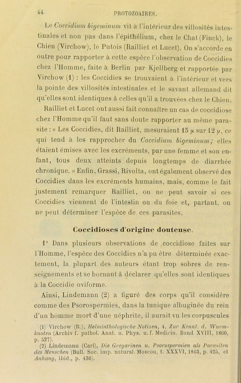 I.o Coccidium bigeminum vil à l'intérieur dos villosités intes- tinales et non pas dans l’épithélium, chez le Chai (Finck), le Chien (Virchow), le Putois (Railliet et Lucet). On s’accorde en outre pour rapporter à cette espèce F observation deCoccidies chez l’Homme, faite à Berlin par Kjellberg et rapportée par Virchow (1) : les Coccidies se trouvaient à l’intérieur et vers la pointe des villosités intestinales et le savant allemand dit qu’elles sont identiques à celles qu’il a trouvées chez le Chien. Railliet et Lucet ont aussi lait connaître un cas de coccidiose chez l’Homme qu’il faut sans doute rapporter au mémo para- site : « Les Coccidies, dit Railliet, mesuraient 15 p sur 12 u. ce qui tend à les rapprocher du Coccidium bigeminumj elles étaient émises avec les excréments, par une femme et son en- fant, tous deux atteints depuis longtemps de diarrhée chronique. » Enfin, Grassi, Rivolta, ontégalement observé des Coccidies dans les excréments humains, mais, comme le fait justement remarquer Railliet, on ne peut savoir si ces Coccidies viennent de l’intestin ou du foie et, partant, on ne peut déterminer l’espèce de ces parasites. Coccidioses d'origine douteuse. 1° Dans plusieurs observations de coccidiose faites sur l'Homme, l’espèce des Coccidies n’a pu être déterminée exac- tement, la plupart des auteurs étant trop sobres de ren- seignements et se bornant à déclarer qu’elles sont identiques à la Coccidie oviforme. Ainsi, Lindemann (2) a figuré des corps qu’il considère comme des Psorospermies, dans la tunique albuginée du rein d’un homme mort d’une néphrite, il aurait, vu les corpuscules (1) Virchow (R.), llelminthologische Notizen, 4, Zur Henni. d. Wurm- knoten (Archiv f. palhol. Anat. u. Phys. u. f. Medidu. Band XVIII. 1800, P- 527). (2) Lindemann (Cari), Vie Gregarinen u. Psorospermien als Parasiten des Menschen (Bull. Soc. imp. naturel. Moscou, t. XXXVI, 1803, p. 425, et Anhang, ibid., p. 436).